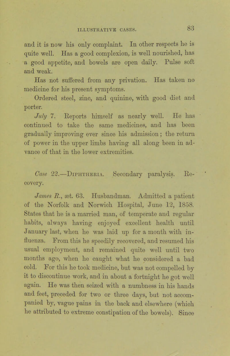 and it is now his only complaint. In other respects lie is quite well. Has a good complexion, is well nourished, has a good appetite, and bowels are open daily. Pulse soft and weak. Has not suffered from any privation. Has taken no medicine for his present symptoms. Ordered steel, zinc, and quinine, with good diet and porter. July 7. Reports himself as nearly well. lie has continued to take the same medicines, and has been gradually improving ever since his admission; the return of power in the upper limbs having all along been in ad- vance of that in the lower extremities. Case 22.—Diphtheria. Secondary paralysis. Re- covery. James R., £et. 63. Husbandman. Admitted a patient of the Norfolk and Norwich Hospital, June 12, 1858. States that he is a married man, of temperate and regular habits, always having enjoyed excellent healtli until January last, when he was laid up for a month -with in- fluenza. From this he speedily recovered, and resumed his usual employment, and remained quite well until two months ago, when he caught what he considered a bad cold. For this he took medicine, but was not compelled by it to discontinue work, and in about a fortnight he got well again. He was then seized with a numbness in his hands and feet, preceded for two or three days, but not accom- panied by, vague pains in the back and elsewhere (which he attributed to extreme constipation of the bowels). Since