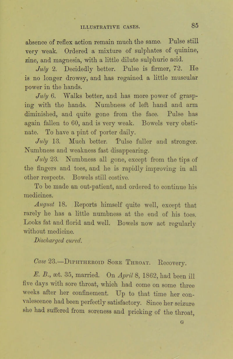 absence of reflex action remain mucb the same. Pulse still very weak. Ordered a mixture of sulphates of quinine, zinc, and magnesia, with a little dilute sulphuric acid. July 2. Decidedly better. Pulse is firmer, 72. He is no longer drowsy, and has regained a little muscular power in the hands. July 6. Walks better, and has more power of grasp- ing with the hands. Numbness of left hand and arm diminished, and quite gone from the face. Pulse has again fallen to 60, and is very weak. Bowels very obsti- nate. To have a pint of porter daily. July 13. Much better. Pulse fuller and stronger. Numbness and weakness fast disappearing. July 23. Numbness all gone, except from the tips of the fingers and toes, and he is rapidly improving iu all other respects. Bowels still costive. To be made an out-patient, and ordered to continue his medicines. August 18. Deports himself quite well, except that rarely he has a little numbness at the end of his toes. Looks fat and florid and well. Bowels now act regularly without medicine. Discharged cured. Cose 23.—Diphtheroid Sore Thro.vt. Recovery. E. B., set. 35, married. On April 8, 1862, had been ill five days with sore throat, which had come on some tliree weeks after her confinement. Up to that time her con- valescence had been perfectly satisfactory. Since her seizure she had suffered from soreness and pricking of the throat, G