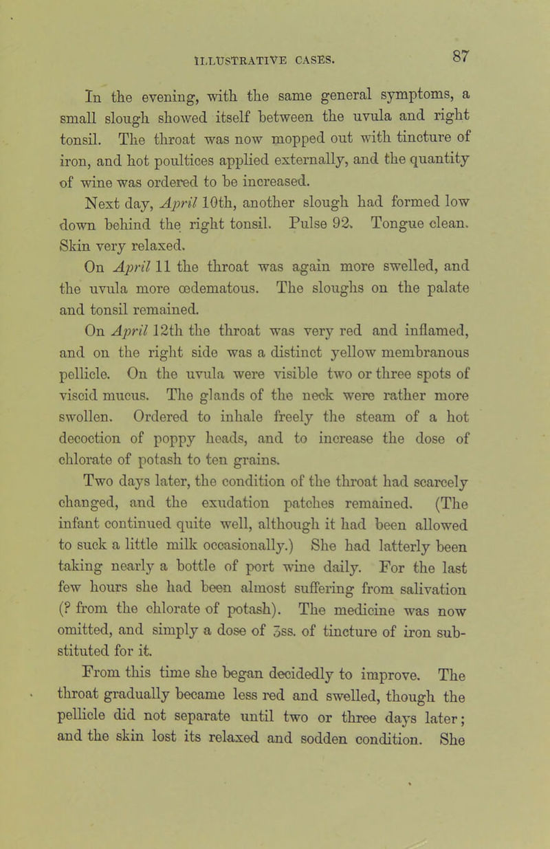 In the evening, with the same general symptoms, a small slough showed itself between the uvula and right tonsil. The throat was now mopped out with tincture of iron, and hot poultices applied externally, and the quantity of wine was ordered to be increased. Next day, April 10th, another slough had formed low down behind the right tonsil. Pulse 92. Tongue clean. Skin very relaxed. On April 11 the throat was again more swelled, and the uvnla more oedematous. The sloughs on the palate and tonsil remained. On April 12th the throat was very red and inflamed, and on the right side was a distinct yellow membranous pellicle. On the uvula were visible two or three spots of viscid mucus. The glands of the neck were rather more swollen. Ordered to inhale freely the steam of a hot decoction of poppy heads, and to increase the dose of chlorate of potash to ten grains. Two days later, the condition of the throat had scarcely changed, and the exudation patches remained. (The infant continued quite well, although it had been allowed to suck a little milk occasionally.) She had latterly been taking nearly a bottle of port wine daily. For the last few hours she had been almost sufi'ering from salivation (? from the chlorate of potash). The medicine was now omitted, and simply a dose of 5ss. of tincture of iron sub- stituted for it. From this time she began decidedly to improve. The throat gradually became less red and swelled, though the pellicle did not separate until two or three days later; and the skin lost its relaxed and sodden condition. She