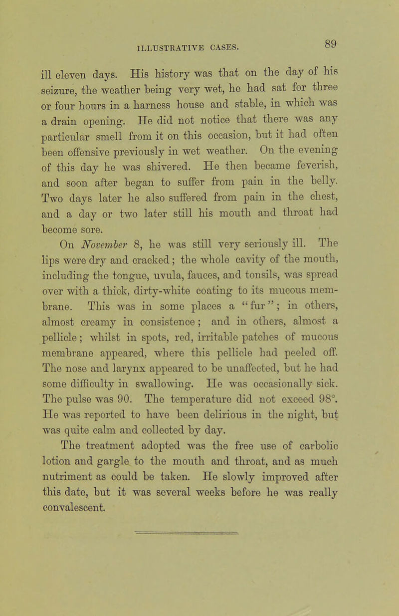 ill eleven days. His history was that on the day of his seizure, the weather being very wet, he had sat for three or four hours in a harness house and stable, in which was a drain opening. He did not notice that there was any particular smell from it on this occasion, but it had often been offensive previously in wet weather. On the evening of this day he was shivered. He then became feverish, and soon after began to suffer from pain in the belly. Two days later he also suffered from pain in the chest, and a day or two later still his mouth and throat had become sore. On November 8, he was still very seriously ill. The lips were dry and cracked; the whole cavity of the mouth, including the tongue, uvula, fauces, and tonsils, was spread over with a thick, dirty-white coating to its mucous mem- brane. This was in some places a “ fur ”; in others, almost creamy in consistence; and in others, almost a pellicle; whilst in spots, red, irritable patches of mucous membrane appeared, where this pellicle had peeled off. The nose and larynx appeared to be unaffected, but he had some difficulty iu swallowing. He was occasionally sick. The pulse was 90. The temperature did not exceed 98°. He was reported to have been delirious in the night, but was quite calm and collected by day. The treatment adopted was the free use of carbolic lotion and gargle to the mouth and throat, and as much nutriment as could be taken. He slowly improved after this date, but it was several weeks before he was really convalescent.