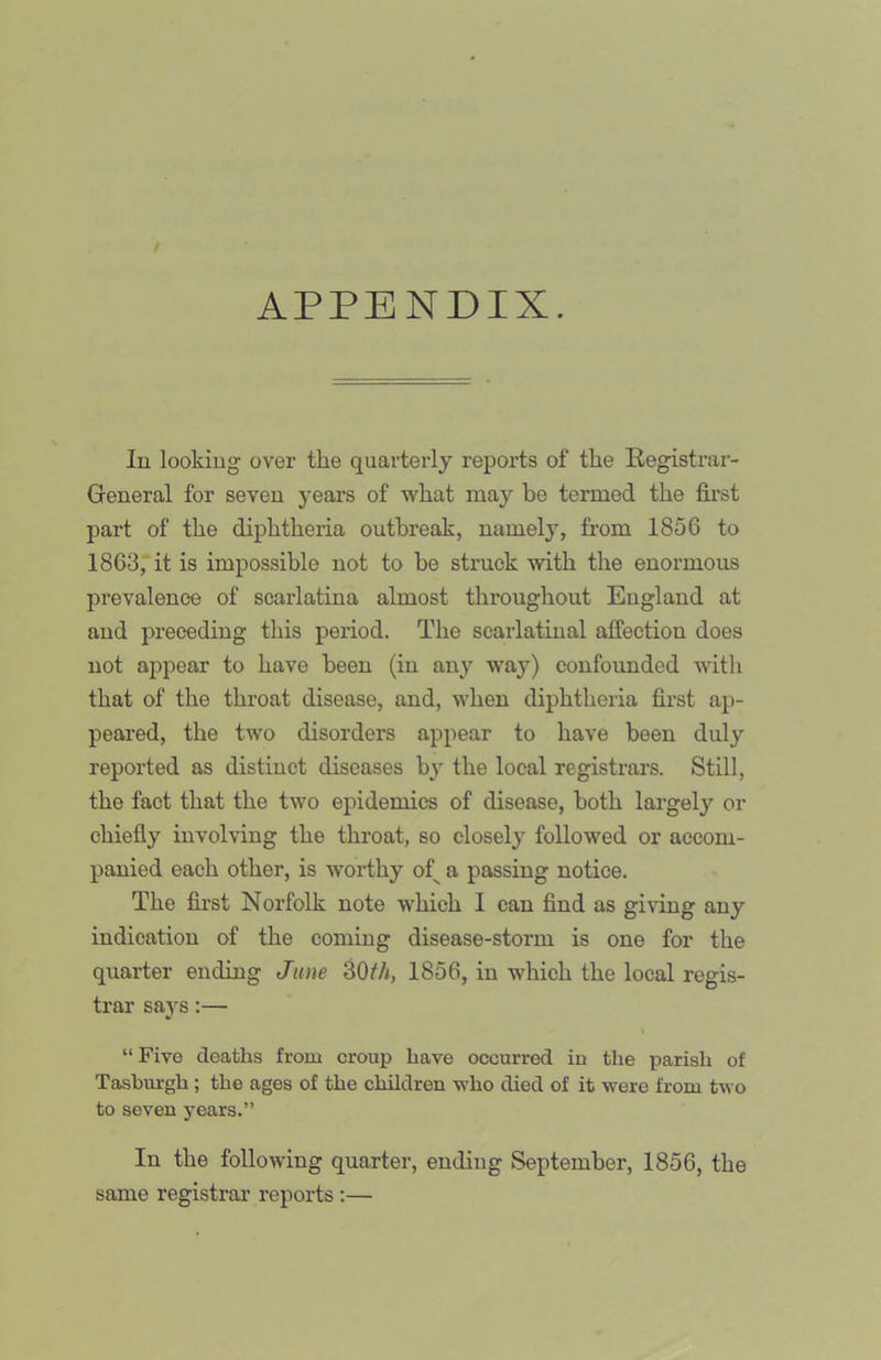 APPENDIX. lu lookiug over the quarterly reports of the Registrar- General for seven years of what may he termed the first part of the diphtheria outbreak, namely, from 1856 to 1863, it is impossible not to be struck with the enormous prevalence of scarlatina almost throughout England at and preceding this period. The scarlatinal affection does not ajDpear to have been (in any way) confounded with that of the throat disease, and, when diphtheria first ap- peared, the two disorders appear to have been duly reported as distinct diseases by the local registrars. Still, the fact that the two epidemics of disease, both largely or chiefly involving the throat, so closel} followed or accom- panied each other, is worthy of^ a passing notice. The fii’st Norfolk note which 1 can find as giving any indication of the coming disease-storm is one for the quarter ending Jane SO/'/I, 1856, in which the local regis- trar says:— \ “Five deaths from croup have occurred in the parish of Tasburgh ; the ages of the children who died of it were from two to seven years.” In the following quarter, ending September, 1856, the same registrar reports :—