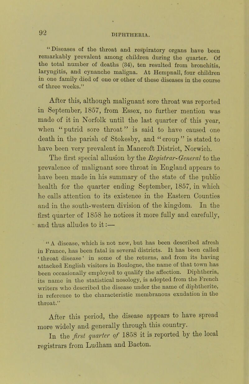 DIPHTHERIA. “ Diseases of the throat and respiratory organs have been remarkably prevalent among children during the quarter. Of the total number of deaths (34), ten resulted from bronchitis, laryngitis, and cynancho maligna. At Hempnall, four children in one family died of one or other of these diseases in the course of three -weeks.” After this, although malignant sore throat was reported in September, 1857, from Essex, no further mention was made of it in Norfolk until the last quarter of this year, when “putrid sore throat” is said to have caused one death in the parish of Stokeshy, and “ croup ” is stated to have been very prevalent in Mancroft District, Norwich. The first special allusion by the Reghtrar-General to the prevalence of malignant sore throat in England appears to have been made in his summary of the state of the public health for the quarter ending September, 1857, in which he calls attention to its existence in the Eastern Counties and in the south-western division of the kingdom. In the first quarter of 1858 he notices it more fully and carefully, and thus alludes to it:— ‘‘A disease, -which is not ne-w, hut has been described afresh in France, has been fatal in several districts. It has been called ‘ throat disease ’ in some of the returns, and from its ha-ving attacked English visitors in Boulogne, the name of that town has been occasionally employed to qualify the affection. Diphtheria, its name in the statistical nosology, is adopted from the French writers who described the disease under the name of diphtherite, in reference to the characteristic membranous exudation in the throat.” After this period, the disease appears to have spread more widely and generally through this country. In the fir8t quarter of 1858 it is reported by the local registrars from Ludham and Bacton.