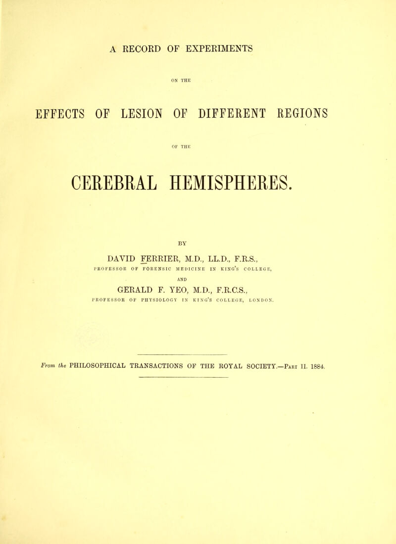 A RECORD OF EXPERIMENTS ON THE EFFECTS OF LESION OF DIFFERENT REGIONS OF THE CEREBRAL HEMISPHERES. BY DAVID FERRIER, M.D., LL.D., F.R.S., PROFESSOR OF FORENSIC MEDICINE IN KING’S COLLEGE, AND GERALD F. YEO, M.D., F.R.C.S., PROFESSOR OF PHYSIOLOGY IN KING’S COLLEGE, LONDON.