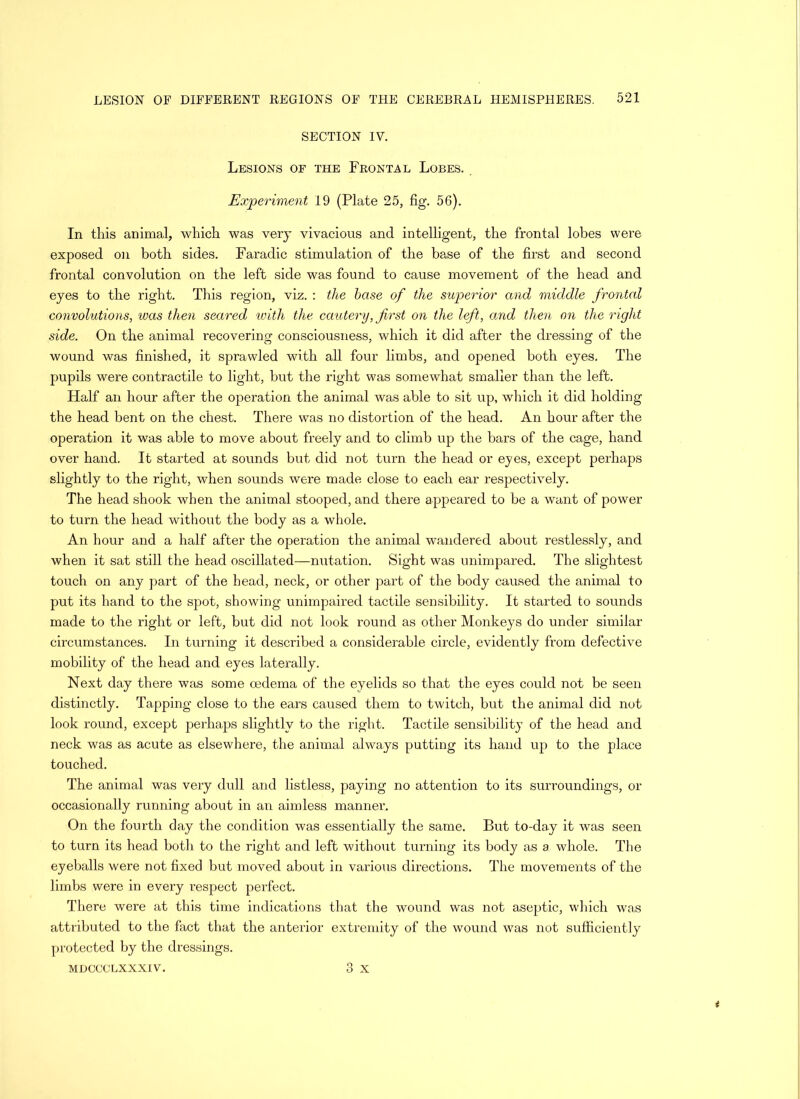 SECTION IV. Lesions of the Frontal Lobes. Experiment 19 (Plate 25, fig. 56). In this animal, which was very vivacious and intelligent, the frontal lobes were exposed on both sides. Faradic stimulation of the base of the first and second frontal convolution on the left side was found to cause movement of the head and eyes to the right. This region, viz. : the base of the superior and middle frontal convolutions, was then seared with the cautery, first on the left, and then on the right side. On the animal recovering consciousness, which it did after the dressing of the wound was finished, it sprawled with all four limbs, and opened both eyes. The pupils were contractile to light, but the right was somewhat smaller than the left. Half an hour after the operation the animal was able to sit up, which it did holding the head bent on the chest. There was no distortion of the head. An hour after the operation it was able to move about freely and to climb up the bars of the cage, hand over hand. It started at sounds but did not turn the head or eyes, except perhaps slightly to the right, when sounds were made close to each ear respectively. The head shook when the animal stooped, and there appeared to be a want of power to turn the head without the body as a whole. An hour and a half after the operation the animal wandered about restlessly, and when it sat still the head oscillated—nutation. Sight was unimpared. The slightest touch on any part of the bead, neck, or other part of the body caused the animal to put its hand to the spot, showing unimpaired tactile sensibility. It started to sounds made to the right or left, but did not look round as other Monkeys do under similar circumstances. In turning it described a considerable circle, evidently from defective mobility of the head and eyes laterally. Next day there was some oedema of the eyelids so that the eyes could not be seen distinctly. Tapping close to the ears caused them to twitch, but the animal did not look round, except perhaps slightly to the right. Tactile sensibility of the head and neck was as acute as elsewhere, the animal always putting its hand up to the place touched. The animal was very dull and listless, paying no attention to its surroundings, or occasionally running about in an aimless manner. On the fourth day the condition was essentially the same. But to-day it was seen to turn its head both to the right and left without turning its body as a whole. The eyeballs were not fixed but moved about in various directions. The movements of the limbs were in every respect perfect. There were at this time indications that the wound was not aseptic, which was attributed to the fact that the anterior extremity of the wound was not sufficiently protected by the dressings. MDCCCLXXXIV. 3 X