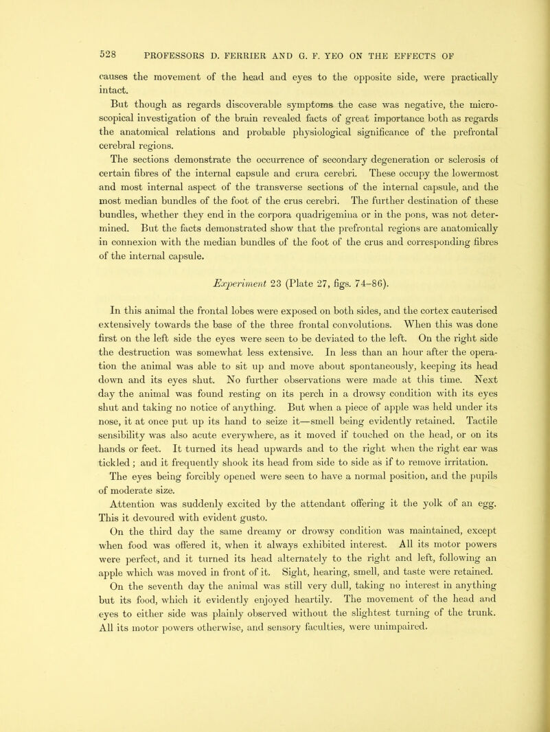 causes the movement of the head and eyes to the opposite side, were practically intact. But though as regards discoverable symptoms the case was negative, the micro- scopical investigation of the brain revealed facts of great importance both as regards the anatomical relations and probable physiological significance of the prefrontal cerebral regions. The sections demonstrate the occurrence of secondary degeneration or sclerosis of certain fibres of the internal capsule and crura cerebri. These occupy the lowermost and most internal aspect of the transverse sections of the internal capsule, and the most median bundles of the foot of the crus cerebri. The further destination of these bundles, whether they end in the corpora quadrigemina or in the pons, was not deter- mined. But the facts demonstrated show that the prefrontal regions are anatomically in connexion with the median bundles of the foot of the crus and corresponding fibres of the internal capsule. Experiment 23 (Plate 27, figs. 74-86). In this animal the frontal lobes were exposed on both sides, and the cortex cauterised extensively towards the base of the three frontal convolutions. When this was done first on the left side the eyes were seen to be deviated to the left. On the right side the destruction was somewhat less extensive. In less than an hour after the opera- tion the animal was able to sit up and move about spontaneously, keeping its head down and its eyes shut. No further observations were made at this time. Next day the animal was found resting on its perch in a drowsy condition with its eyes shut and taking no notice of anything. But when a piece of apple was held under its nose, it at once put up its hand to seize it—smell being evidently retained. Tactile sensibility was also acute everywhere, as it moved if touched on the head, or on its hands or feet. It turned its head upwards and to the right when the right ear was tickled; and it frequently shook its head from side to side as if to remove irritation. The eyes being forcibly opened were seen to have a normal position, and the pupils of moderate size. Attention was suddenly excited by the attendant offering it the yolk, of an egg. This it devoured with evident gusto. On the third day the same dreamy or drowsy condition was maintained, except when food was offered it, when it always exhibited interest. All its motor powers were perfect, and it turned its head alternately to the right and left, following an apple which was moved in front of it. Sight, hearing, smell, and taste were retained. On the seventh day the animal was still very dull, taking no interest in anything but its food, which it evidently enjoyed heartily. The movement of the head and eyes to either side was plainly observed without the slightest turning of the trunk. All its motor powers otherwise, and sensory faculties, were unimpaired.
