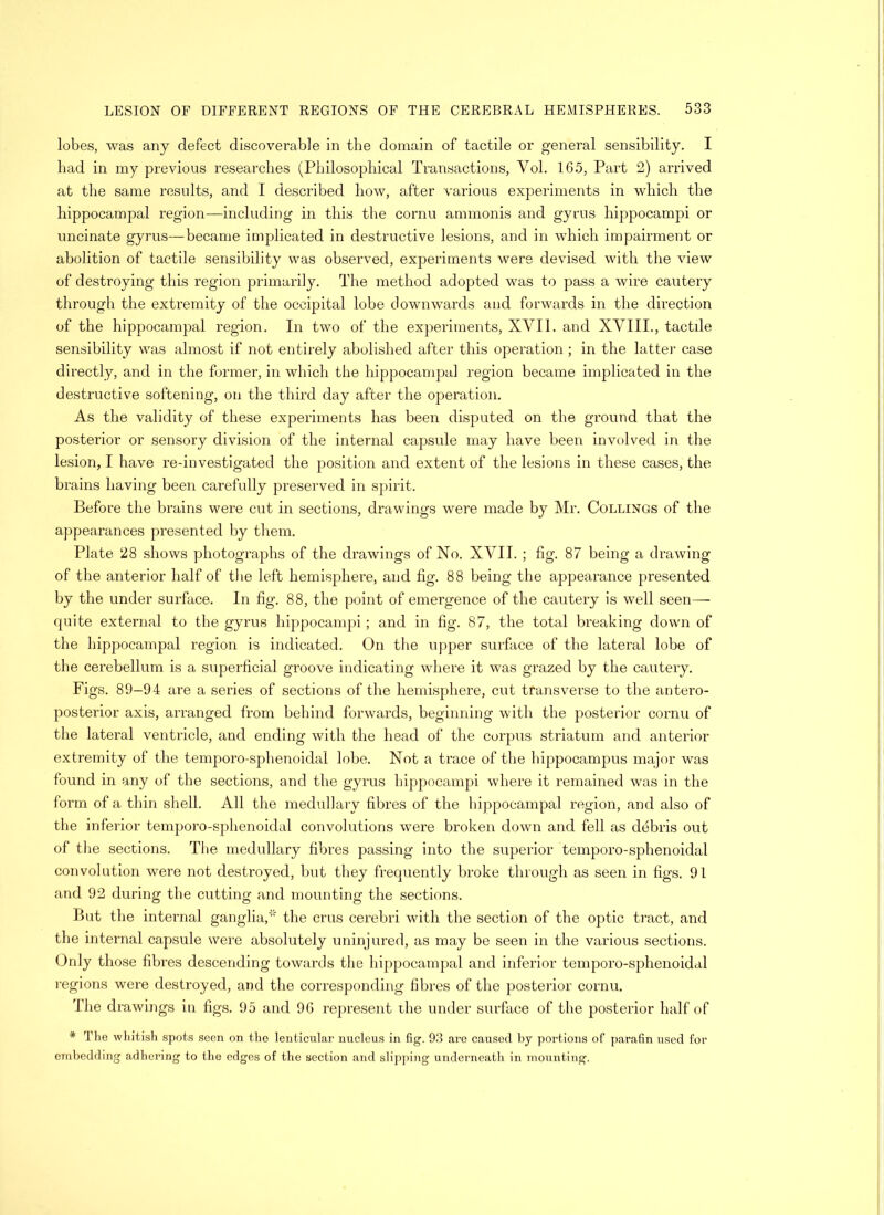 lobes, was any defect discoverable in the domain of tactile or general sensibility. I bad in my previous researches (Philosophical Transactions, Yol. 165, Part 2) arrived at the same results, and I described how, after various experiments in which the hippocampal region—including in this the cornu ammonis and gyrus hippocampi or uncinate gyrus—became implicated in destructive lesions, and in which impairment or abolition of tactile sensibility was observed, experiments were devised with the view of destroying this region primarily. The method adopted was to pass a wire cautery through the extremity of the occipital lobe downwards and forwards in the direction of the hippocampal region. In two of the experiments, XVII. and XVIII., tactile sensibility was almost if not entirely abolished after this operation ; in the latter case directly, and in the former, in which the hippocampal region became implicated in the destructive softening, on the third day after the operation. As the validity of these experiments has been disputed on the ground that the posterior or sensory division of the internal capsule may have been involved in the lesion, I have re-investigated the position and extent of the lesions in these cases, the brains having been carefully preserved in spirit. Before the brains were cut in sections, drawings were made by Mr. Collings of the appearances presented by them. Plate 28 shows photographs of the drawings of No. XVII. ; fig. 87 being a drawing of the anterior half of the left hemisphere, and fig. 88 being the appearance presented by the under surface. In fig. 88, the point of emergence of the cautery is well seen— quite external to the gyrus hippocampi; and in fig. 87, the total breaking down of the hippocampal region is indicated. On the upper surface of the lateral lobe of the cerebellum is a superficial groove indicating where it was grazed by the cautery. Figs. 89-94 are a series of sections of the hemisphere, cut transverse to the antero- posterior axis, arranged from behind forwards, beginning with the posterior cornu of the lateral ventricle, and ending with the head of the corpus striatum and anterior extremity of the temporo-sphenoidal lobe. Not a trace of the hippocampus major was found in any of the sections, and the gyrus hippocampi where it remained was in the form of a thin shell. All the medullary fibres of the hippocampal region, and also of the inferior temporo-sphenoidal convolutions were broken down and fell as debris out of the sections. The medullary fibres passing into the superior temporo-sphenoidal convolution were not destroyed, but they frequently broke through as seen in figs. 91 and 92 during the cutting and mounting the sections. But the internal ganglia,the crus cerebri with the section of the optic tract, and the internal capsule were absolutely uninjured, as may be seen in the various sections. Oidy those fibres descending towards the hippocampal and inferior temporo-sphenoidal regions were destroyed, and the corresponding fibres of the posterior cornu. The drawings in figs. 95 and 96 represent the under surface of the posterior half of * The whitish spots seen on the lenticular nucleus in fig. 93 are caused by portions of parafin used for embedding adhering to the edges of the section and slipping underneath in mounting.