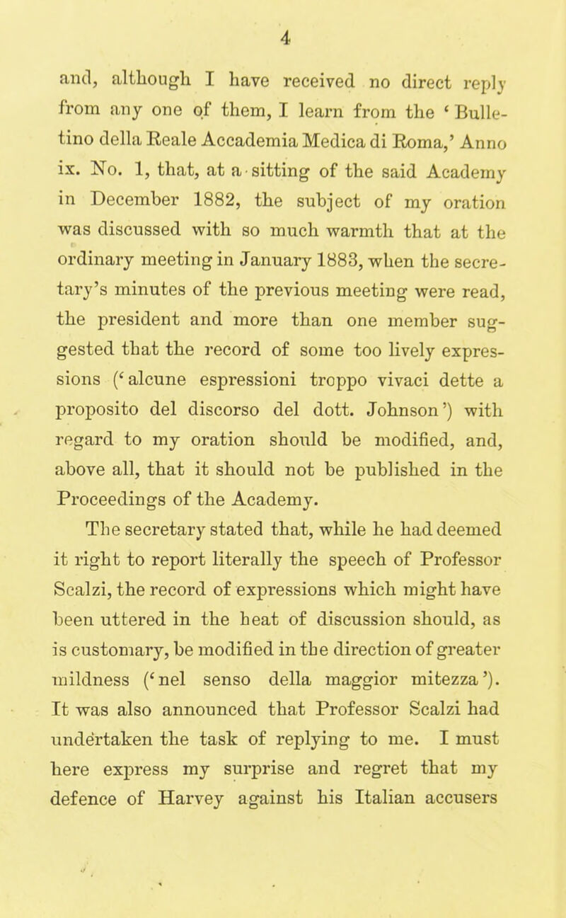 and, although I have received no direct reply from any one of them, I learn from the ‘ Bulle- tino della Eeale Accademia Medica di Eoma,’ Anno ix. No. 1, that, at a sitting of the said Academy in December 1882, the subject of my oration was discussed with so much warmth that at the ordinary meeting in January 1883, when the secre- tary’s minutes of the previous meeting were read, the president and more than one member sug- gested that the record of some too lively expres- sions (‘ alcune espressioni troppo vivaci dette a proposito del discorso del dott. Johnson’) with regard to my oration should be modified, and, above all, that it should not be published in the Proceedings of the Academy. The secretary stated that, while he had deemed it right to report literally the speech of Professor Scalzi, the record of expressions which might have been uttered in the heat of discussion should, as is customary, be modified in the direction of greater mildness (‘nel senso della maggior mitezza’). It was also announced that Professor Scalzi had undertaken the task of replying to me. I must here express my surprise and regret that my defence of Harvey against his Italian accusers