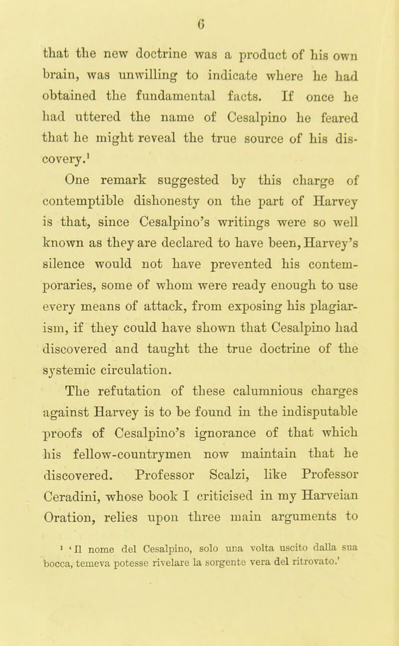0 that the new doctrine was a product of his own brain, was unwilling to indicate where he had obtained the fundamental facts. If once he had uttered the name of Cesalpino he feared that he might reveal the true source of his dis- covery.* One remark suggested by this charge of contemptible dishonesty on the part of Harvey is that, since Cesalpino’s writings were so well known as they are declared to have been, Harvey’s silence would not have prevented his contem- poraries, some of whom were ready enough to use every means of attack, from exposing his plagiar- ism, if they could have shown that Cesalpino had discovered and taught the true doctrine of the S3”stemic circulation. The refutation of these calumnious charges against Harvey is to be found in the indisputable proofs of Cesalpino’s ignorance of that which his fellow-countrymen now maintain that he discovered. Professor Scalzi, like Professor Ceradini, whose book I criticised in my Harveian Oration, relies upon three main arguments to > ‘II nome del Cesalpino, solo una volta uscito dalla sua bocca, temeva potesse rivelare la sorgente vera del ritrovato.’