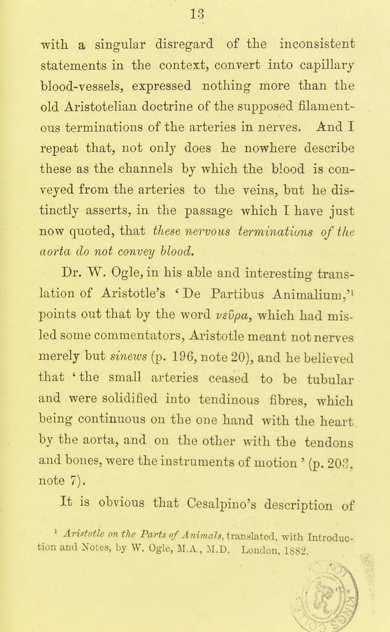 with a singular disregard of the inconsistent statements in the context, conrert into capillary blood-vessels, expressed nothing more than the old Aristotelian doctrine of the supposed filament- ous terminations of the arteries in nerves. And I repeat that, not only does he nowhere describe these as the channels by which the blood is con- veyed from the arteries to the veins, but he dis- tinctly asserts, in the passage which I have just now quoted, that these nervous terminations of the aorta do not convey blood. Dr. W. Ogle, in his able and interesting trans- lation of Aristotle’s ‘ De Partibus Animalium,’* points out that by the word vsvpa, which had mis- led some commentators, Aristotle meant not nerves merely but sineivs (p. 196, note 20), and he believed that ‘the small arteries ceased to be tubular and were solidified into tendinous fibres, which being continuous on the one hand with the heart by the aorta, and on the other with the tendons and bones, were the instruments of motion ’ (p. 203, note 7). It is obvious that Cesalpino’s description of * Arufofle on the Parts of Animals, iranslated, with Introduc- tion and Notes, by W. Ogle, M.A., M.D. London. 1882.