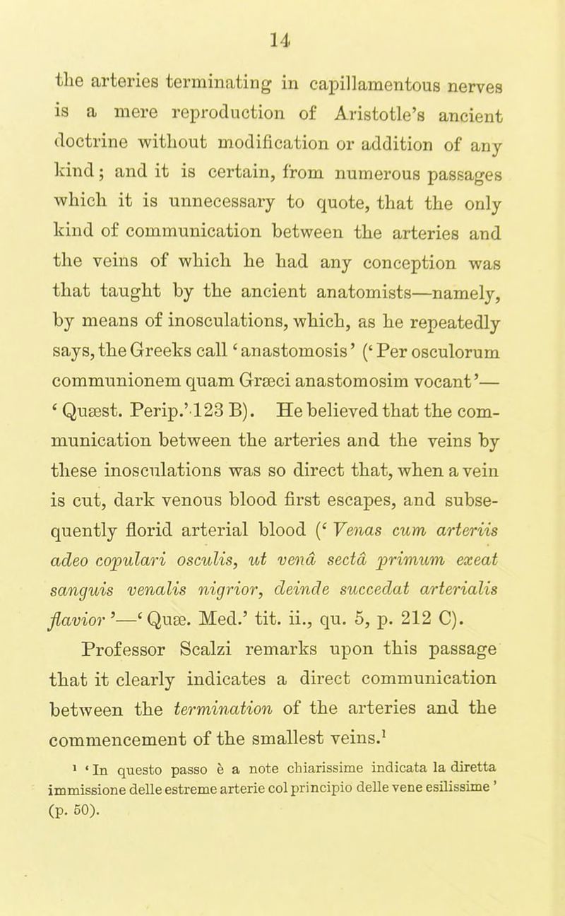 the arteries terminating in capillamentous nerves is a mere reproduction of Aristotle’s ancient doctrine without modification or addition of any Icind; and it is certain, from numerous passages which it is unnecessary to quote, that the only kind of communication between the arteries and the veins of which he had any conception was that taught by the ancient anatomists—namely, by means of inosculations, which, as he repeatedly says, the Greeks call ‘ anastomosis ’ (‘ Per osculorum communionem quam Grseci anastomosim vocant ’— ‘ Qusest. Perip.’123 B). He believed that the com- munication between the arteries and the veins by these inosculations was so direct that, when a vein is cut, dark venous blood first escapes, and subse- quently florid arterial blood (‘ Yenas cum arteriis adeo copulari osculis, ut vend sectd primum exeat sanguis venalis nigrior, delude succedat arterialis Jlavior’—‘Qum. Med.’ tit. ii., qu. 5, p. 212 C). Professor Scalzi remarks upon this passage that it clearly indicates a direct communication between the termination of the arteries and the commencement of the smallest veins.^ ' ‘ In questo passo e a note chiarissime indicata la diretta immissione delle estreme arterie col principio delle vene esilissime ’ (p. 60).