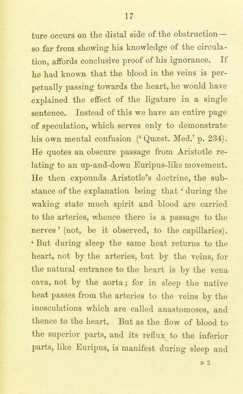 ture occurs on the distal side of the obstruction— so far from showing his knowledge of the circula- tion, affords conclusive proof of his ignorance. If he had known that the blood in the veins is per- petually passing towards the heart, he would have explained the effect of the ligature in a single sentence. Instead of this we have an entire page of speculation, which serves only to demonstrate his own mental confusion (‘ Qusest. Med.’ p. 234). He quotes an obscure passage from Aristotle re- lating to an up-and-down Euripus-like movement. He then expounds Aristotle’s doctrine, the sub- stance of the explanation being that ‘ during the waking state much spirit and blood are carried to the arteries, whence there is a passage to the nerves’ (not, be it observed, to the capillaries). ‘ But during sleep the same heat returns to the heart, not by the arteries, but by the veins, for the natural entrance to the heart is by the vena cava, not by the aorta; for in sleep the native heat passes from the arteries to the veins by the inosculations which are called anastomoses, and thence to the heart. But as the flow of blood to the superior parts, and its reflux to the inferior parts, like Euripus, is manifest during sleep and B 2