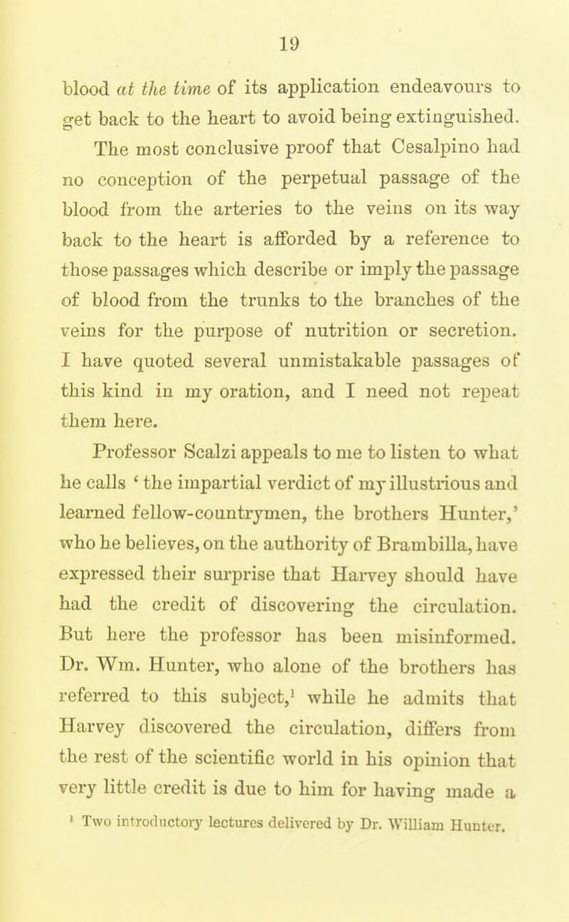 blood at the time of its application endeavours to get back to the heart to avoid being extinguished. The most conclusive proof that Cesalpino had no conception of the perpetual passage of the blood from the arteries to the veins on its -way back to the heart is afforded by a reference to those passages which describe or imply the passage of blood from the trunks to the branches of the veins for the purpose of nutrition or secretion. I have quoted several unmistakable passages of this kind in my oration, and I need not repeat them here. Professor Scalzi appeals to me to listen to what he calls ‘ the impartial verdict of my illustrious and learned fellow-countrymen, the brothers Hunter,’ who he believes, on the authority of Brambilla, have expressed their surprise that Harvey should have had the credit of discovering the circulation. But here the professor has been misinformed. Hr. Wm. Hunter, who alone of the brothers has referred to this subject,* while he admits that Harvey discovered the circulation, differs from the rest of the scientific world in his opinion that very little credit is due to him for having made a ‘ Two introductory lectures delivered by Dr. William Hunter.