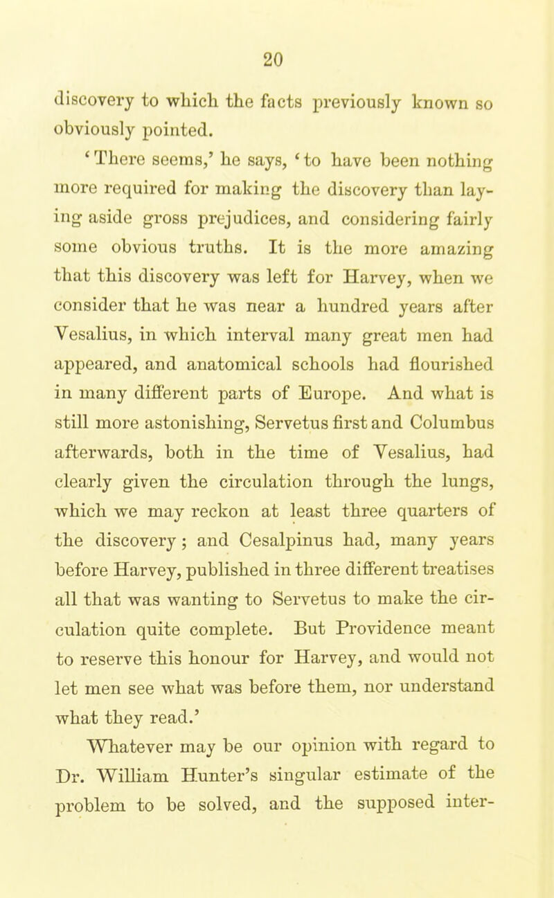 discovery to wliich the facts previously known so obviously pointed. ‘ There seems,’ he says, ‘ to have been nothing more required for making the discovery than lay- ing aside gross prejudices, and considering fairly some obvious truths. It is the more amazing that this discovery was left for Harvey, when we consider that he was near a hundred years after Vesalius, in which interval many great men had appeared, and anatomical schools had flourished in many different parts of Europe. And what is still more astonishing, Servetus flrst and Columbus afterwards, both in the time of Yesalius, had clearly given the circulation through the lungs, which we may reckon at least three quarters of the discovery; and Cesalpinus had, many years before Harvey, published in three different treatises all that was wanting to Servetus to make the cir- culation quite complete. But Providence meant to reserve this honour for Harvey, and would not let men see what was before them, nor understand what they read.’ Whatever may be our opinion with regard to Dr. William Hunter’s singular estimate of the problem to be solved, and the supposed inter-