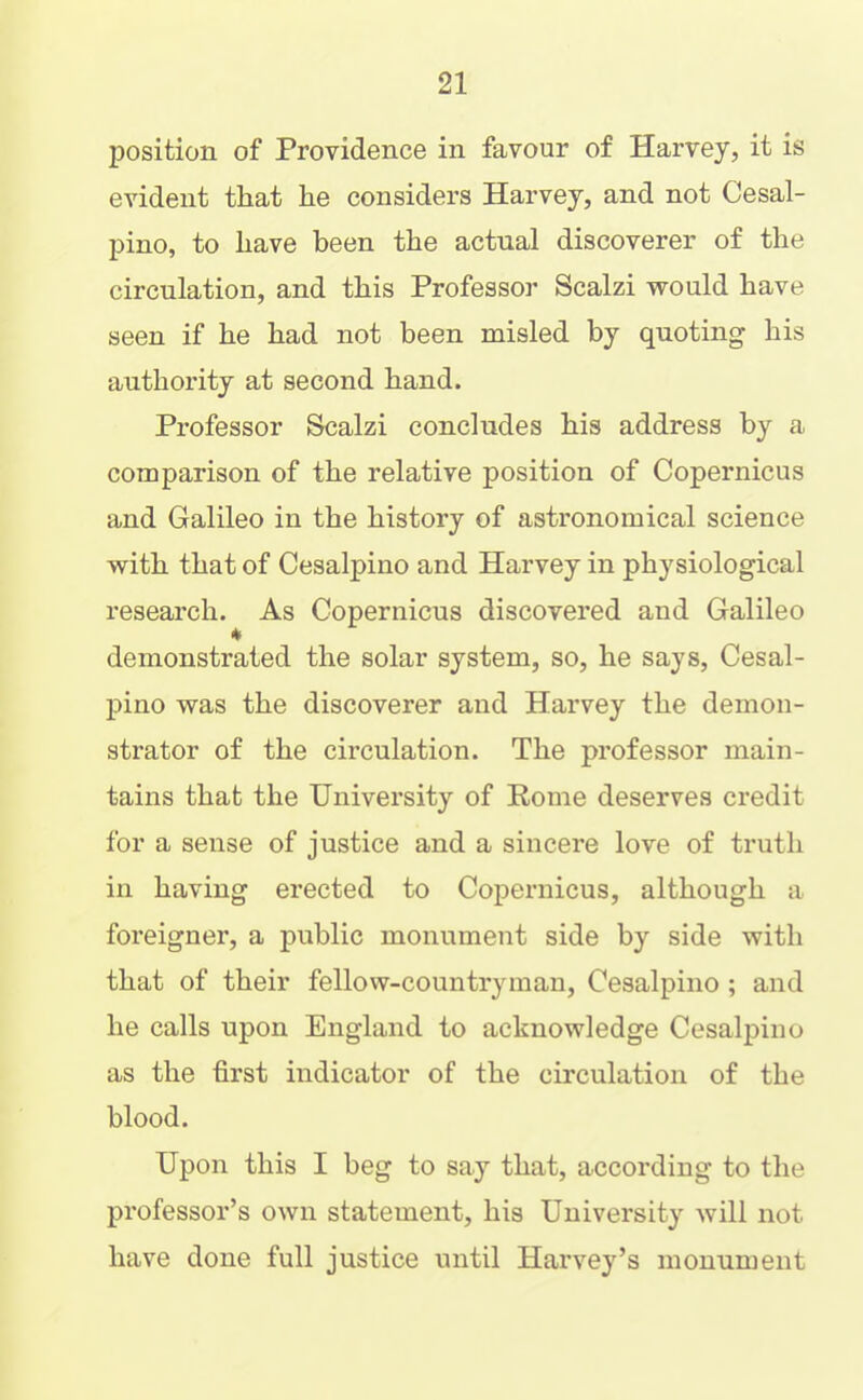 position of Providence in favour of Harvey, it is evident that he considers Harvey, and not Cesal- pino, to have been the actual discoverer of the circulation, and this Professor Scalzi would have seen if he had not been misled by quoting his authority at second hand. Professor Scalzi concludes his address by a comparison of the relative position of Copernicus and Galileo in the history of astronomical science with that of Cesalpino and Harvey in physiological research. As Copernicus discovered and Galileo * demonstrated the solar system, so, he says, Cesal- pino was the discoverer and Harvey the demon- strator of the circulation. The professor main- tains that the University of Eome deserves credit for a sense of justice and a sincere love of truth in having erected to Copernicus, although a foreigner, a public monument side by side with that of their fellow-countryman, Cesalpino ; and he calls upon England to acknowledge Cesalpino as the first indicator of the circulation of the blood. Upon this I beg to say that, according to the professor’s own statement, his University will not have done full justice until Harvey’s monument