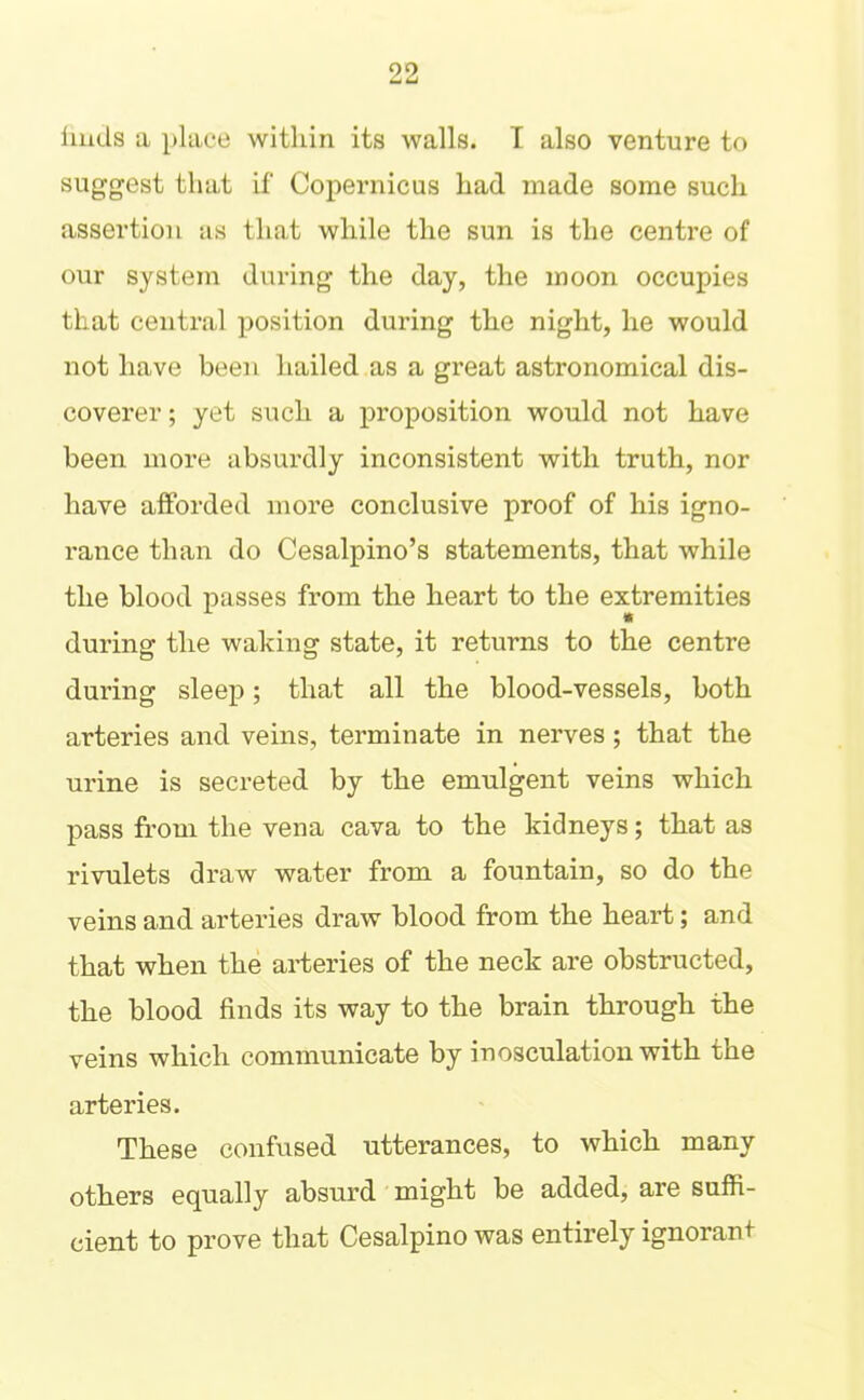 liiids a place within its walls. I also venture to suggest that if Copernicus had made some such assertion as that while the sun is the centre of our system during the day, the moon occupies that central position during the night, he would not have been hailed as a great astronomical dis- coverer ; yet such a proposition would not have been more absurdly inconsistent with truth, nor have afforded more conclusive proof of his igno- rance than do Cesalpino’s statements, that while the blood passes from the heart to the extremities during the waking state, it returns to the centre during sleep; that all the blood-vessels, both arteries and veins, terminate in nerves; that the urine is secreted by the emulgent veins which pass from the vena cava to the kidneys; that as rivulets draw water from a fountain, so do the veins and arteries draw blood from the heart; and that when the arteries of the neck are obstructed, the blood finds its way to the brain through the veins which communicate by inosculation with the arteries. These confused utterances, to which many others equally absurd' might be added, are suffi- cient to prove that Cesalpino was entirely ignorant-