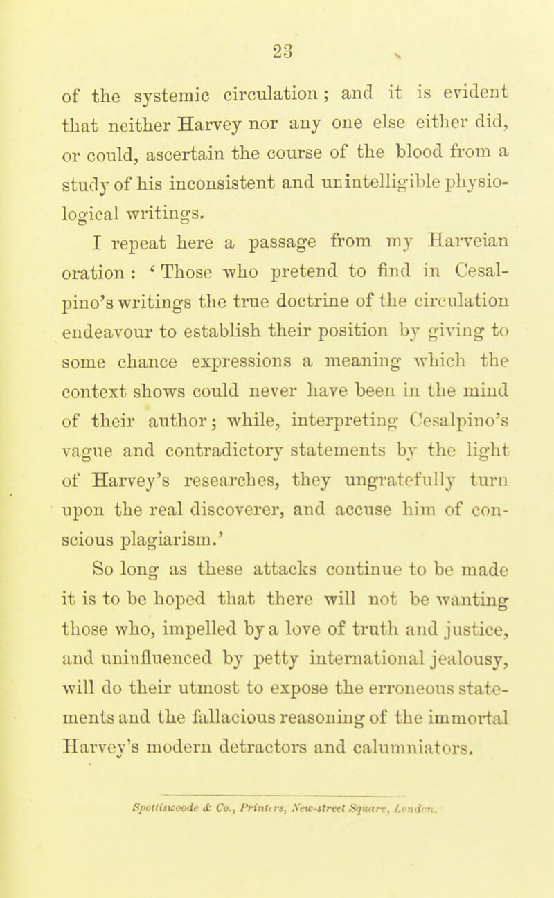 of the systemic circulation; and it is evident that neither Harvey nor any one else either did, or could, ascertain the course of the blood from a study of his inconsistent and ub intelligible physio- logical writings. I repeat here a passage from my Harveian oration : ‘ Those who pretend to find in Cesal- jaino’s writings the true doctrine of the circulation endeavour to establish their position by giving to some chance expressions a meaning which the context shows could never have been in the mind of their author; while, interpreting Cesalpino’s vague and contradictory statements by the light of Harvey’s researches, they ungratefully turn upon the real discoverer, and accuse him of con- scious plagiarism.’ So long as these attacks continue to be made it is to be hoped that there will not be Avanting those who, impelled by a love of truth and justice, and uninfluenced by petty international jealousy, Avill do their utmost to expose the erroneous state- ments and the fallacious reasoning of the immoidal Harvey’s modern detractors and calumniators. Sjtollistcooiie <t Co., i^rinUrs, .\’eic-strce( Square, /.vjiiinn.