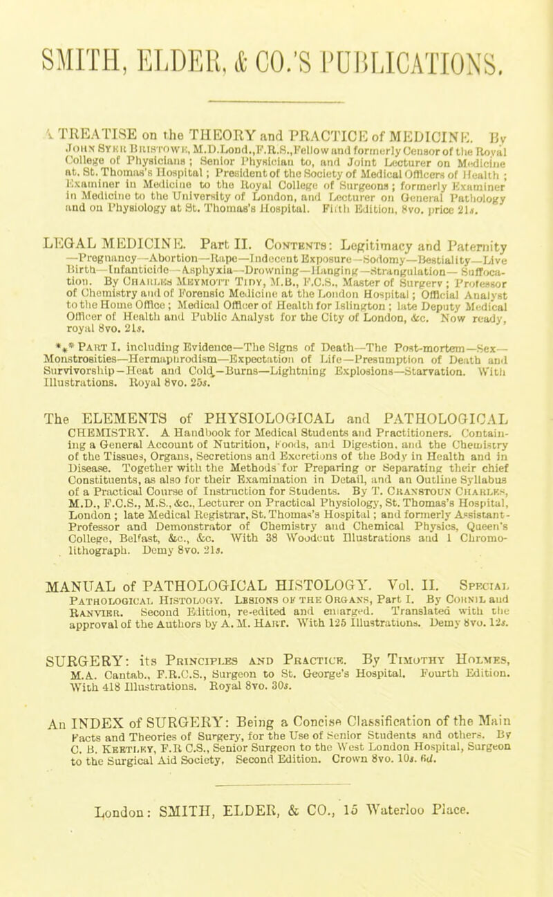 X TREATISE on the THEORY and PRACTICE of MEDICINE. Hv Joiix Svnu Biustowh, M.D.LoD(l.,F.R.S.,Kellowttn(l formerly Censor of tlie Royal (Jollege of Physicians ; Senior Physician to, and Joint Lecturer on M<!dicine at. St. Thoma-s’s Hospital; President of the Society of Mefilcal Officers of Health ; Kxaininor in Medicine to the Royal Colle(?e of Surgeons ; formerly K.'cainlner in Medicine to the University of London, and fxioturer on General Pathology and on Physiology at St. Thomas’s Hospital. Fiitli Edition, 8vo. jjrlce 2H. LEGAL MEDICINE. Part II. Costests: Legitirnacy and Paternity —Pregnancy—Abortion—Rape—Indecent Exposure—Sodomy—Uestiallty—Live llirth—lnfanticide—A.sphyxia--Drowning—Hanging—Strangulation— SulToou tion. By Chaiilks Mbymott Tidy, Ji.B., F.C.S., Master of Surgerv ; Professor of Chemistry and of Forensic Medicine at the London Hospital; Official Analyst to the Home Office; Medical Officer of Health for Islington ; late Deputy iledical Officer of Health and Public Analyst for the City of London, &c. Now ready, royal 8vo. 2U. »,*PartI. including Evidence—The Signs of Death—The Post-mortem—Sex— Monstrosities—Hermapnrodism—Expectation of Life—Presumption of Death and Survivorship—Heat and Cold—Burns—Lightning B.xploslons—Starvation. With Illustrations. Royal 8vo. 25s. The ELEMENTS of PHYSIOLOGICAL and PATHOLOGICAL CHEMISTRY. A Handbook for Medical Students and Practitioners. Contain- ing a General Account of Nutrition, Kooils, and Dige.stion. and the Chemistry of the Tissues, Organs, Secretions and Excretions of tlie Body in Health and in Disease. Together with the Methods'for Preparing or Separating their chief Constituents, as also for their Examination in Detail, and an Outline Syllabus of a Practical Course of Instruction for Students. By T. Ckaxstoun Charlk.s, M.D., F.C.S., M.S., &o., Lecturer on Practical Physiology, St. Thomas’s Hospital, London ; late Medical Registrar, St. Thomas’s Hospital; and formerly A'sistant- Professor and Demonstrator of Chemistry and Chemical Physics, Queen's College, Belfast, &c., &c. With 38 Woodcut Hlustrations and 1 Chromo- lithograph. Demy 8vo. 2H. MANUAL of PATHOLOGICAL HISTOLOGY. Vol. II. Speciai. Patholooical Histology. Lesions of the Organs, Part I. By Cornil and Ranvikr. Second Edition, re-edlted and enlarged. Translated with tlie approval of the Authors by A. M. Hart. With 125 Illustrations. Demy 8vo. 12j. SURGERY: its Principles and Practice. By Timothy Holmes, M.A. Cantab., F.R.C.S., Surgeon to St. George’s Hospital. Fourth Edition. With 418 Illustrations. Royal 8vo. 30s. An INDEX of SURGERY: Being a Concise Classification of the Main Facts and Theories of Surgery, for the Use of Senior Students and others. By C. B. Kkbtlk.y, F.Il C.S., Senior Surgeon to the West London Hospital, Surgeon to the Surgical Aid Society, Second Edition. Crown 8vo. lOi. fid.