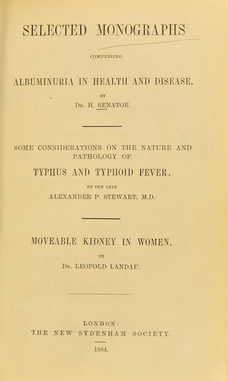 SELECTED MONOGRAPHS COMPKISING ALBUMINURIA IN HEALTH AND DISEASE. BY « Dr. H. SENATOE. SOME CONSIDERATIONS ON THE NATURE AND PATHOLOGY OP TYPHUS ANH TYPHOID FEVER. BX THE BATE ALEXANDER P. STEWART, M.D. MOVEABLE KIDNEY IN WOMEN. BY Dr. LEOPOLD LANDAU. LONDON: THE NEW SYDENHAM SOCIETY.