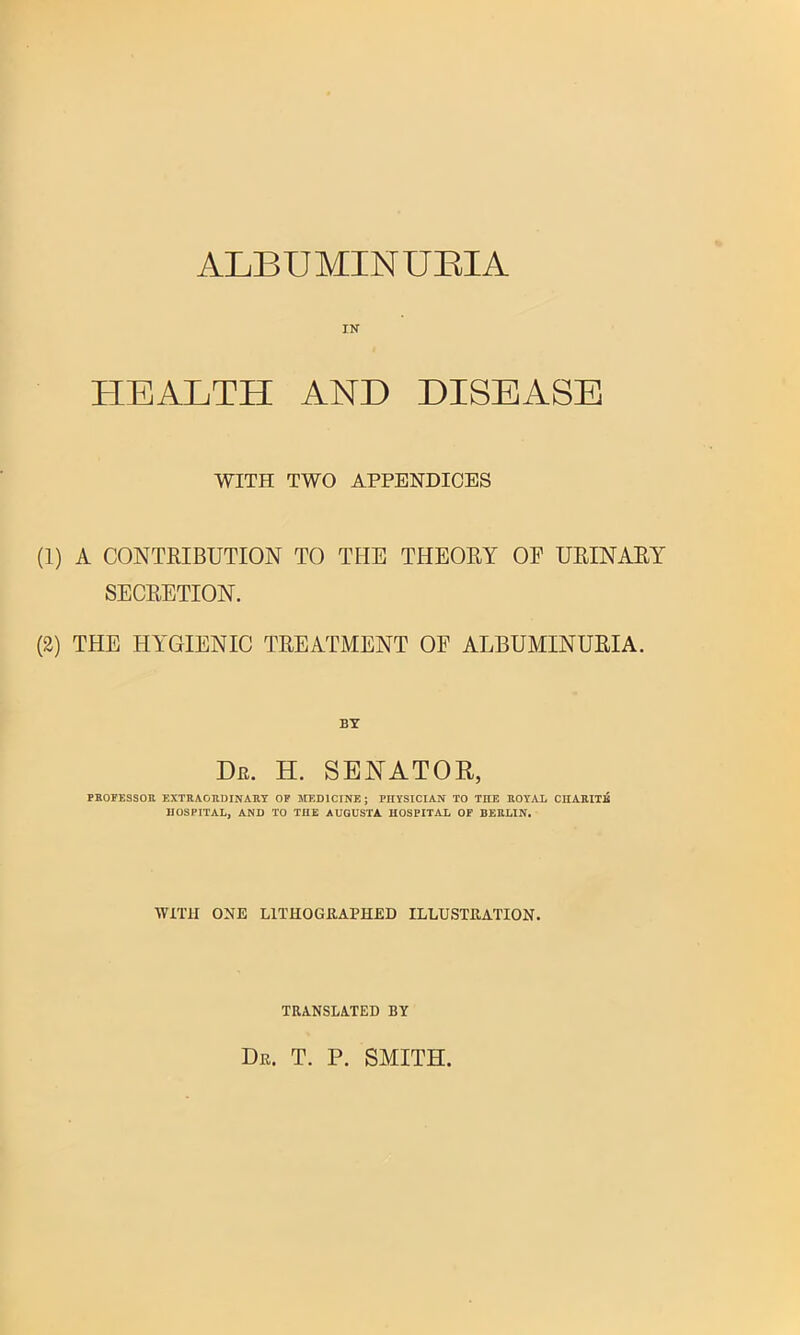 ALBUMINUBIA IN HEALTH AND DISEASE WITH TWO APPENDICES (1) A CONTKIBUTION TO TPIE THEORY OF URINARY SECRETION. (2) THE HYGIENIC TREATMENT OF ALBUMINURIA. BY De. h. senator, PROFESSOU EXTRAORDINARY OF MEDICINE; PHYSICIAN TO THE ROYAL CIIARITB HOSPITAL, AND TO THE AUGUSTA HOSPITAL OF BERLIN. WITH ONE LITHOGIUPHED ILLUSTRATION. TRANSLATED BY Dr. T. P. smith.