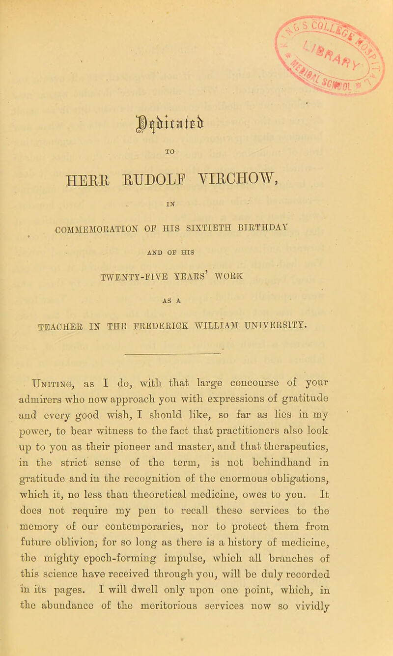 ;•. , '*‘-4^%'(ii'’■/ TO HEBE EUDOLF VIECHOW, IN COMMEMORATION OE HIS SIXTIETH BIRTHDAY AND OF HIS TWENTY-EIVE YEARS’ WORK AS A TEACHER IN THE FREDERICK WILLIAM UNIVERSITY’'. Uniting, as I do, wifcli tliat large concourse of your admirers who now approach you with expressions of gratitude and every good wish, I should like, so far as lies in my power, to bear witness to the fact that practitioners also look up to you as their pioneer and mastei’, and that therapeutics, in the strict sense of the term, is not behindhand in gratitude and in the recognition of the enormous obligations, which it, no less than theoretical medicine, owes to you. It does not require my pen to recall these services to the memory of our contemporaries, nor to protect them from future oblivion, for so long as there is a history of medicine, the mighty epoch-forming impulse, which all branches of this science have received through you, will bo duly recorded in its pages. I will dwell only upon one point, which, in the abundance of tho meritoi'ious services now so vividly