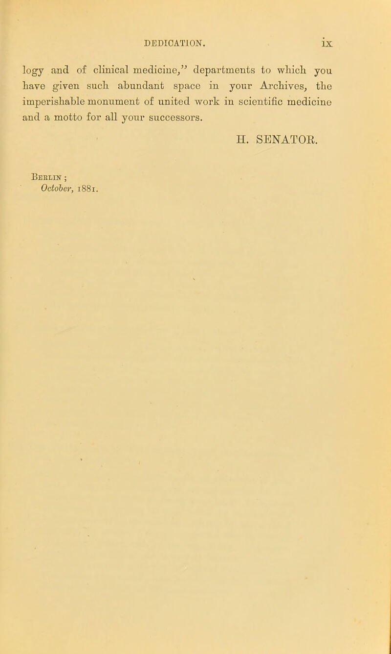 logy and of clinical medicine/’’ departments to wliicli you Lave given such abundant space in your ArcLives, tlio imperishable monument of united work in scientific medicine and a motto for all your successors. H. SENATOE. Berlin ; October, 1881.