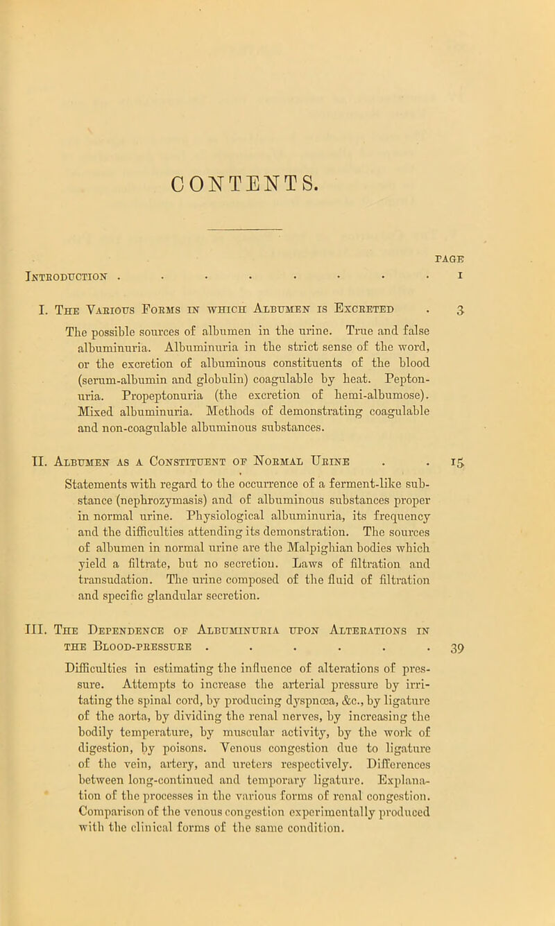 CONTENTS. TAGB iNTEODtrCTION ........ I I. The Vaeious Foems in which Aebhmen is Exceeted . 5 The possible sources of albumen in the urine. True and false albuminuria. Albuminuria in the strict sense of the word, or the excretion of albuminous constituents of the blood (serum-albumin and globulin) coagulable by heat. Pepton- uria. Propeptonuria (the excretion of hemi-albumose). Mixed albuminuria. Methods of demonstrating coagulable and non-coagulable albuminous substances. TI. Albumen as a Constituent of Noemal Ueine . . i^ Statements with regard to the occurrence of a ferment-lihe sub- stance (nephrozymasis) and of albuminous substances proper in normal urine. Physiological albuminuria, its frequency and the difficulties attending its demonstration. Tlie sources of albumen in normal urine are the Malpigliian bodies which yield a filtrate, but no secretion. Laws of filtration and transudation. The urine composed of the fluid of filtration and specific glandular secretion. III. The Dependence of Albuminueia upon Alteeations in THE Blood-peessuee . . . . . .39 Difficulties in estimating the influence of alterations of pres- sure. Attempts to increase the arterial pressure by irri- tating tbe spinal cord, by producing dyspnoea, &c., by ligature of the aorta, hy dividing the renal nerves, by increasing the bodily temperature, by muscular activity, by the work of digestion, by poisons. Venous congestion duo to ligature of the vein, artery, and ui’etors respectively. Differences between long-continued and temporary ligature. Explana- tion of the processes in the various forms of renal congestion. Comparison of the venous congestion experimentally produced with the clinical forms of the same condition.