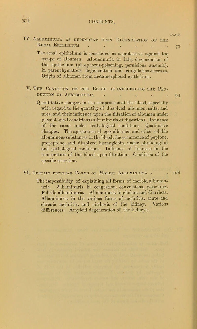 PAGE IV. Albuminuria as dependent upon Degeneration of the Eenal Epithelium . . , . , -77 The renal epithelium is considered as a protective against the escape of albumen. Albuminuria in fatty degeneration of the epithelium (phosphorus-poisoning, pernicious anaimia), in parenchymatous degeneration and coagulation-necrosis. Origin of albumen from metamorphosed epithelium. V. The Condition of the Blood as influencing the Pro- duction OF Albuminuria . . . . -94 Quantitative changes in the composition of the blood, especially with regard to the quantity of dissolved albumen, salts, and urea, and their influence upon the filtration of albumen under physiological conditions (albuminuria of digestion). Influence of the same under pathological conditions. Qualitative changes. The appearance of egg-albumen and other soluble albuminous substances in the blood, the occurrence of peptone, propeptone, and dissolved luemoglobin, under physiological and pathological conditions. Influence of increase in the temperature of the blood upon filtration. Condition of the specific secretion. VI. Certain peculiar Forms of Morbid Albuminuria . . io8 The impossibility of explaining all forms of morbid albumin- uria. Albuminuria in congestion, convulsions, poisoning. Febrile albuminuria. Albuminuria in cholera and diarrhoea. Albuminuria in the various forms of nephritis, acute and chronic nephritis, and cirrhosis of the kidney. Various differences. Amyloid degeneration of the kidneys.