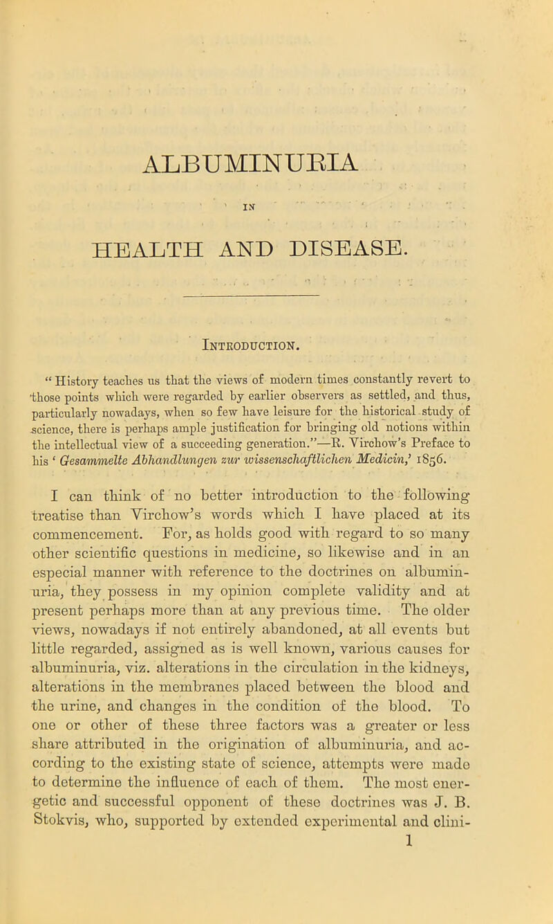 ALBUMINUEIA . IK ' I HEALTH AND DISEASE. Introduction. “ History teaches us that the views of modern times constantly revert to those points which were regarded hy earlier observers as settled, and thus, particularly nowadays, when so few have leisure for the historical study of .science, there is perhaps ample justification for bringing old notions within the intellectual view of a succeeding generation.”—E. Virchow’s Preface to his ‘ Gesammelte Abhandlungen zur wissenscliaftlichen Medicin,’ 1856. I can tliink of no better introduction to tbe following treatise tban Virchow’s words which I have placed at its commencement. For, as holds good with regard to so many- other scientific questions in medicine, so like-wise and in an especial manner with reference to the doctrines on albumin- uria, they possess in my opinion complete validity and at present perhaps more than at any previous time. The older views, nowadays if not entirely abandoned, at all events but little regarded, assigned as is well known, various causes for albuminuria, viz. alterations in the circulation in the kidneys, alterations in the membranes placed between the blood and the urine, and changes in the condition of the blood. To one or other of these three factors was a greater or less share attributed in the origination of albuminuria, and ac- cording to the existing state of science, attempts ivere made to determine the influence of each of them. The most ener- getic and successful opponent of these doctrines was J. B. Stokvis, who, supported by extended experimental and cliui-