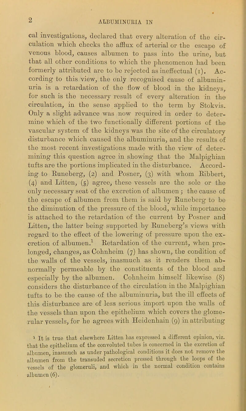 cal investigations, declared that every alteration of the cir- culation which checks the afflux of arterial or the escape of venous blood, causes albumen to pass into the urine, but that all other conditions to which the johenomenon had been formerly attributed are to be rejected as ineffectual (i). Ac- cording to this view, the only recognised cause of albumin- uria is a retardation of the flow of blood in the kidneys, for such is the necessary result of every alteration in the- circulation, in the sense applied to the term by Stokvis. Only a slight advance was now required in order to deter- mine which of the two functionally different portions of the vascular system of the kidneys was the site of the circulatory disturbance which caused the albuminuria, and the results of the most recent investigations made with the view of deter- mining this question agree in showing that the Malpighian tufts are the portions implicated in the disturbance. Accord- ing to Runeberg, (2) and Posner, (3) with whom Ribbert, (4) and Litton, (|) agree, these vessels are the sole or the only necessary seat of the excretion of albumen ; the cause of the escape of albumen from them is said by Runeberg to be the diminution of the pressure of the blood, while importance is attached to the retardation of the current by Posner and Litton, the latter being supported by Runeberg’s views with regard to the effect of the lowering of pressure upon the ex- cretion of albumen.^ Retardation of the current, when pro- longed, changes, as Cohnheim (7) has shown, the condition of the walls of the vessels, inasmuch as it renders them ab- normally permeable by the constituents of the blood and especially by the albumen. Cohnheim himself likewise (8) considers the disturbance of the circulation in the Malpighian tufts to be the cause of the albuminuria, but the ill effects of this disturbance are of less sei’ious import upon the walls of the vessels than upon the epithelium which covers the glome- rular vessels, for he agrees with Heidenhain (9) in attributing ' It is true that elsewhere Litten has expressed a different opinion, viz. that the epithelium of the convoluted tubes is concerned in the excretion of albumen, inasmuch as under pathological conditions it does not remove the albumen from the transuded secretion pressed through the loops of the vessels of the glomeruli, and which in the normal condition conhains albumen (6).