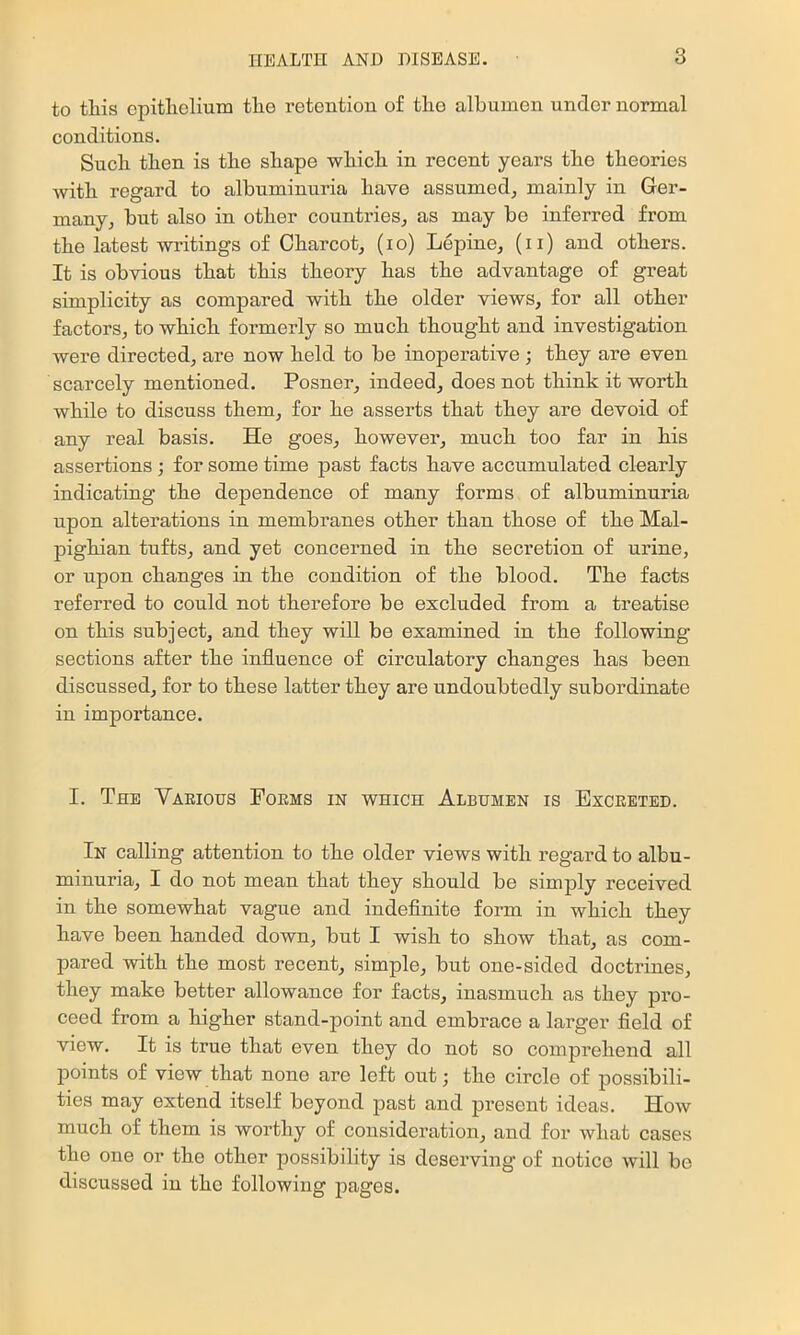 to tliis cpitlielium the retention of tlio albumen under normal conditions. Such then is the shape which in recent years the theories with regard to albuminuria have assumed, mainly in Ger- many, but also in other countries, as may be inferred from the latest writings of Charcot, (lo) Lepine, (ii) and others. It is obvious that this theory has the advantage of great simplicity as compared with the older views, for all other factors, to which formerly so much thought and investigation were directed, are now held to be inoperative ; they are even scarcely mentioned. Posner, indeed, does not think it worth while to discuss them, for he asserts that they are devoid of any real basis. He goes, however, much too far in his assertions ; for some time past facts have accumulated clearly indicating the dependence of many forms of albuminuria upon alterations in membranes other than those of the Mal- pighian tufts, and yet concerned in the secretion of urine, or upon changes in the condition of the blood. The facts referred to could not therefore be excluded from a treatise on this subject, and they will be examined in the following sections after the influence of circulatory changes has been discussed, for to these latter they are undoubtedly subordinate in importance. I. The Various Poems in which Albumen is Excreted. In calling attention to the older views with regard to albu- minuria, I do not mean that they should be simply received in the somewhat vague and indefinite form in which they have been handed down, but I wish to show that, as com- pared with the most recent, simple, but one-sided doctrines, they make better allowance for facts, inasmuch as they pro- ceed from a higher stand-point and embrace a larger field of view. It is true that even they do not so comprehend all points of view that none are left out; the circle of possibili- ties may extend itself beyond past and present ideas. How much of them is worthy of consideration, and for what cases the one or the other possibility is deserving of notice will be discussed in the following pages.