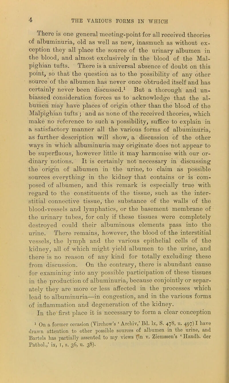 There is one general meeting-point for all received theories of albuminuria, old as well as new, inasmuch as without ex- ception they all place the source of the urinary albumen in the blood, and almost exclusively in the blood of the Mal- pighian tufts. There is a universal absence of doubt on this point, so that the question as to the possibility of any other source of tbe albumen has never once obtruded itself and has certainly never been discussed.^ But a thorough and un- biassed consideration forces us to acknowledge that the al- bumen may have places of origin other than the blood of the Malpighian tufts ; and as none of the received theories, which make no reference to such a possibility, suffice to explain in a satisfactory manner all the various forms of albuminuria, as further description will show, a discussion of the other ways in which albuminuria may originate does not appear to be superfluous, however little it may harmonise with our or- dinary notions. It is cei’tainly not necessary in discussing the origin of albumen in the urine, to claim as possible sources everything in the kidney that contains or is com- jDosed of albumen, and this remark is especially true with regard to the constituents of the tissue, such as the inter- stitial connective tissue, the substance of the walls of the blood-vessels and lymphatics, or the basement membrane of the urinary tubes, for only if these tissues were completely destroyed could their albuminous elements pass into the urine. There remains, however, the blood of the interstitial vessels, the lymph and the various epithelial cells of the kidney, all of which might yield albumen to the urine, and there is no reason of any kind for totally excluding these from discussion. On the contrary, there is abundant cause for examining into any possible participation of these tissues in the production of albuminuria, because conjointly or separ- ately they are more or less affected in the processes which lead to albuminuria—in congestion, and in the various forms of inflammation and degeneration of the kidney. In the first place it is necessaiy to form a clear conception 1 On a former occasion (Vircliow’s ‘ Archiv,’ Bd. lx, S. 478, n. 497) I have drawn attention to other possible sources of albumen in the urine, and Bartels lias partially assented to my views (In v. Ziemsseu’s ‘ Ilandb. der Pathol.,’ ix, I, s. 36, u. 38).