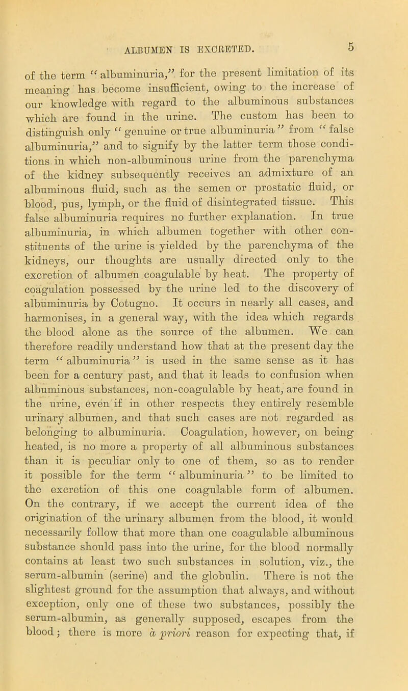 of tlio term “ albuminuria/’ for the present limitation of its meaning has become insufficient^ owing to the increase of our knowledge with regard to the albuminous substances which are found in the urine. The custom has been to distinguish only “ genuine or true albuminuria ” from “ false albuminuria/’ and to signify by the latter term those condi- tions in which non-albuminous urine from the parenchyma of the kidney subsequently receives an admixture of an albuminous fluids such as the semen or prostatic fluids or bloodj puSj lymph, or the fluid of disintegrated tissue. This false albuminuria requires no further explanation. In true albuminuria, in which albumen together with other con- stituents of the urine is yielded by the parenchyma of the kidneys, our thoughts are usually directed only to the excretion of albumen coagulable by heat. The property of coagulation possessed by the urine led to the discovery of albuminuria by Cotugno. It occurs in nearly all cases, and harmonises, in a general way, with the idea which regards the blood alone as the source of the albumen. We can therefore readily understand how that at the present day the term “ albuminuria ” is used in the same sense as it has been for a century past, and that it leads to confusion when albuminous substances, non-coagulable by heat, are found in the urine, even if in other respects they entirely resemble urinary albumen, and that such cases are not regarded as belonging to albuminuria. Coagulation, however, on being heated, is no more a property of all albuminous substances than it is peculiar only to one of them, so as to render it possible for the term “ albuminuria ” to be limited to the excretion of this one coagulable form of albumen. On the contrary, if we accept the current idea of the origination of the urinary albumen from the blood, it wonld necessarily follow that more than one coagulable albuminous substance should pass into the urine, for the blood normally contains at least two such substances in solution, viz., the serum-albumin (serine) and the globulin. There is not the slightest ground for the assumption that always, and withont exception, only one of these two substances, possibly the serum-albumin, as generally supposed, escapes from the blood; there is more a priori reason for expecting that, if