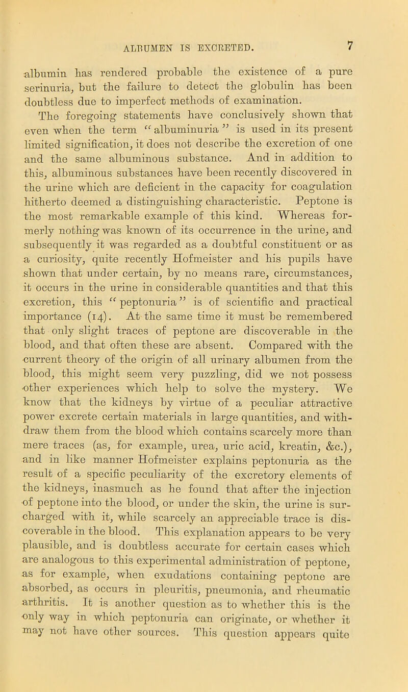 albumin has rendered probable the existence of a pure serinuria, but the failure to detect the globulin has been doubtless due to imperfect methods of examination. The foregoing statements have conclusively shown that even when the term “ albuminuria ” is used in its present limited signification, it does not describe the excretion of one and the same albuminous substance. And in addition to this, albuminous substances have been recently discovered in the urine which are deficient in the capacity for coagulation hitherto deemed a distinguishing characteristic. Peptone is the most remarkable example of this kind. Whereas for- merly nothing was known of its occurrence in the urine, and subsequently it was regarded as a doubtful constituent or as a curiosity, quite recently Hofmeister and his pupils have shown that under certain, by no means rare, circumstances, it occurs in the urine in considerable quantities and that this excretion, this “ peptonuria ” is of scientific and practical importance (14). At the same time it must be remembered that only slight traces of peptone are discoverable in the blood, and that often these are absent. Compared with the current theory of the origin of all urinary albumen from the blood, this might seem very puzzling, did we not possess •other experiences which help to solve the mystery. We know that the kidneys by virtue of a peculiar attractive power excrete certain materials in large quantities, and with- draw them from the blood which contains scarcely more than mere traces (as, for example, urea, uric acid, kreatin, &c.), and in like manner Hofmeister explains peptonuria as the result of a specific peculiarity of the excretory elements of the kidneys, inasmuch as he found that after the injection of peptone into the blood, or under the skin, the urine is sui’- charged with it, while scarcely an appreciable trace is dis- coverable in the blood. This explanation appears to bo very plausible, and is doubtless accurate for certain cases which are analogous to this experimental administration of peptone, as for example, when exudations containing peptone are absorbed, as occurs in pleuritis, pneumonia, and rheumatic arthritis. It is another question as to whether this is the only way in which peptonuria can originate, or whether it may not have other sources. This question appears quite