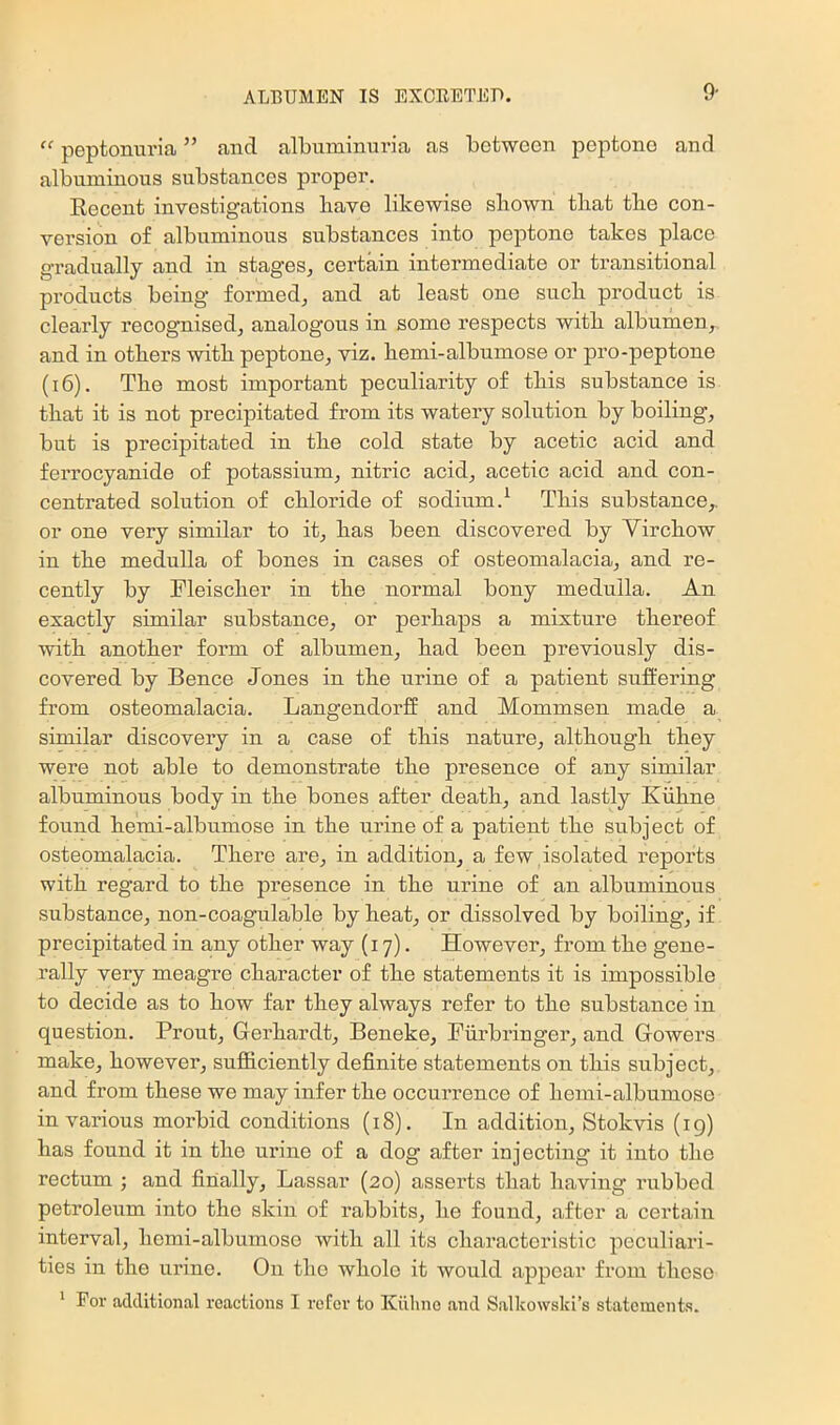 9- peptonuria ” and albuminuria as between peptone and albuminous substances proper. Recent investigations have likewise shown that the con- version of albuminous substances into peptone takes place gradually and in stages, certain intermediate or transitional products being formed, and at least one such product is clearly recognised, analogous in some respects with albumen, and in others with peptone, viz. hemi-albumose or pro-peptone (i6). The most important peculiarity of this substance is that it is not precipitated from its watery solution by boiling, but is precipitated in the cold state by acetic acid and ferrocyanide of potassium, nitric acid, acetic acid and con- centrated solution of chloride of sodium.^ This substance,, or one very similar to it, has been discovered by Yirchow in the medulla of bones in cases of osteomalacia, and re- cently by Fleischer in the normal bony medulla. An exactly similar substance, or perhaps a mixture thereof with another form of albumen, had been previously dis- covered by Bence Jones in the urine of a patient suifering from osteomalacia. Langendorff and Mommsen made a similar discovery in a case of this nature, although they were not able to demonstrate the presence of any similar albuminous body in the bones after death, and lastly Kiihne found hemi-albumose in the urine of a patient the subject of osteomalacia. There are, in addition, a few,isolated reports with regard to the presence in the urine of an albuminous substance, non-coagulable by heat, or dissolved by boiling, if precipitated in any other way (17). However, from the gene- rally very meagre character of the statements it is impossible to decide as to how far they always refer to the substance in question. Prout, Gerhardt, Beneke, Piirbi’inger, and Gowers make, however, sufficiently definite statements on this subject, and from these we may infer the occurrence of hemi-albumose in various morbid conditions (18). In addition, Stokvis (ig) has found it in the urine of a dog after injecting it into the rectum ; and finally, Lassar (20) asserts that having rubbed petroleum into the skin of rabbits, he found, after a certain interval, hemi-albumose with all its characteristic peculiari- ties in the urine. On tho whole it would appear from these * For additional reactions I refer to Kiiline and Salkowski’s statements.
