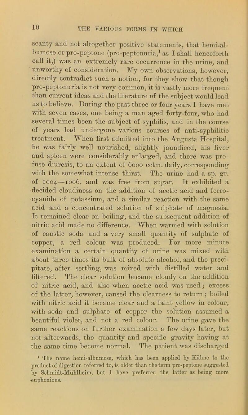 scanty and not altogether positive statements, that hemi-al- humose or pro-peptone (pro-peptonuria/ as I shall henceforth call it,) was an extremely rare occurrence in the urine, and unworthy of consideration. My own observations, however, directly contradict such a notion, for they show that though pro-peptonuria is not very common, it is vastly more frequent than current ideas and the literature of the subject would lead us to believe. During the past three or four years I have met with seven cases, one being a man aged forty-four, who had several times been the subject of syphilis, and in the course of years had undei'gone various courses of anti-syphilitic treatment. When first admitted into the Augusta Hospital, he was fairly well nourished, slightly jaundiced, his liver and spleen were considerably enlarged, and there was pro- fuse diuresis, to an extent of 6000 cctm. daily, corresponding with the somewhat intense thirst. The urine had a sp. gr. of 1004—1006, and was free from sugar. It exhibited a decided cloudiness on the addition of acetic acid and ferro- cyanide of potassium, and a similar reaction with the same acid and a concentrated solution of sulphate of magnesia. It remained clear on boiling, and the subsequent addition of nitric acid made no difference. When warmed with solution of caustic soda and a very small quantity of sulphate of copper, a red colour was produced. For more minute examination a certain quantity of urine was mixed with about three times its bulk of absolute alcohol, and the preci- pitate, after settling, was mixed with distilled water and filtered. The clear solution became cloudy on the addition of nitric acid, and also when acetic acid was used; excess of the latter, however, caused the clearness to return; boiled with nitric acid it became clear and a faint yellow in colour, with soda and sulphate of copper the solution assumed a beautiful violet, and not a red colour. The urine gave the same reactions on further examination a few days later, but not afterwards, the quantity and specific gravity having at the same time become normal. The patient was discharged * The name hemi-albumose, which has been applied by Kiihne to the product of digestion referred to, is older than the term pro-peptone suggested by Schmidt-Muhlhcim, but I have preferred the latter as being more -euphonious.