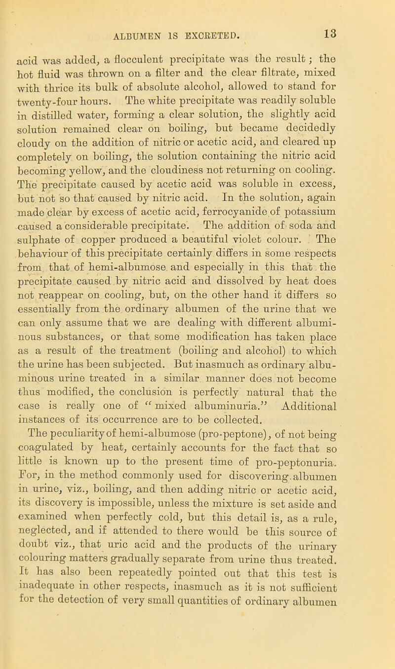 acid was added, a flocculent precipitate was tlie result; tlie hot fluid was thrown on a Alter and the clear filtrate, mixed with thrice its bulk of absolute alcohol, allowed to stand for twenty-four hours. The white precipitate was readily soluble in distilled water, forming a clear solution, the slightly acid solution remained clear on boiling, but became decidedly cloudy on the addition of nitric or acetic acid, and cleared up completely on boiling, the solution containing the nitric acid becoming yellow, and the cloudiness not returning on cooling. The precipitate caused by acetic acid was soluble in excess, but not so that caused by nitric acid. In the solution, again made clear by excess of acetic acid, ferrocyanidepf potassium caused a considerable precipitate. The addition of soda and sulphate of copper produced a beautiful violet colour. The behaviour of this precipitate certainly differs in some respects from that of hemi-albumose and especially in this that the precipitate caused by nitric acid and dissolved by heat does not reappear on cooling, but, on the other hand it differs so essentially from the ordinary albumen of the urine that we can only assume that we are deabng with different albumi- nous substances, or that some modification has taken place as a result of the treatment (boiling and alcohol) to which the urine has been subjected. But inasmuch as ordinary albu- minous urine treated in a similar manner does not become thus modified, the conclusion is perfectly natural that the case is really one of mixed albuminuria.” Additional instances of its occurrence are to be collected. The peculiarity of hemi-albumose (pro-peptone), of not being coagulated by heat, certainly accounts for the fact that so little is known up to the present time of pro-peptonuria. For, in the method commonly used for discovering, albumen in urine, viz., boiling, and then adding nitric or acetic acid, its discovery is impossible, unless the mixture is set aside and examined when perfectly cold, but this detail is, as a rule, neglected, and if attended to there would be this source of doubt viz., that uric acid and the products of the urinary colouring matters gradually separate from urine thus treated. It has also been repeatedly pointed out that this test is inadequate in other respects, inasmuch as it is not sufficient for the detection of very small quantities of ordinary albumen