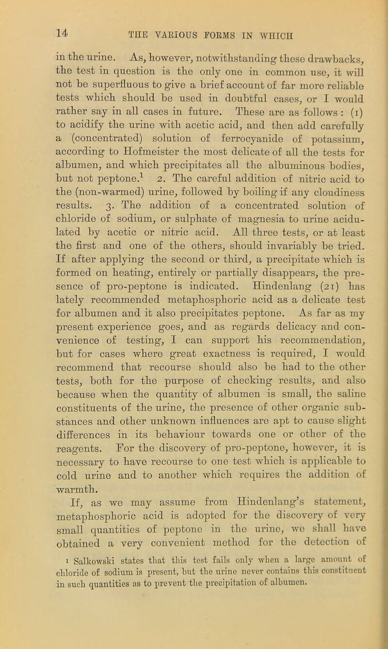 in the urine. As, however, notwithstanding those drawbacks, the test in question is the only one in common use, it will not bo superfluous to give a brief account of far more reliable tests which should bo used in doubtful cases, or I would rather say in all cases in future. These are as follows : (i) to acidify the urine with acetic acid, and then add carefully a (concentrated) solution of ferrocyanido of potassium, according to Hofmeister the most delicate of all the tests for albumen, and which precipitates all the albuminous bodies, but not peptone.^ 2. The careful addition of nitric acid to the (nou-warmed) urine, followed by boiling if any cloudiness results. 3. The addition of a concentrated solution of chloride of sodium, or sulphate of magnesia to urine acidu- lated by acetic or nitric acid. All three tests, or at least the first and one of the others, should invariably be tried. If after applying the second or third, a precipitate which is formed on heating, entirely or partially disappears, the pre- sence of pro-peptone is indicated. Hindenlang (21) has lately recommended metaphosphoric acid as a delicate test for albumen and it also precipitates peptone. As far as my present experience goes, and as regards delicacy and con- venience of testing, I can support his recommendation, but for cases where great exactness is required, I would recommend that recourse should also be had to the other tests, both for the purpose of checking results, and also because when the quantity of albumen is small, the saline constituents of the urine, the presence of other organic sub- stances and other unknown influences are apt to cause slight differences in its behaviour towards one or other of the reagents. Tor the discovery of pro-peptone, however, it is necessary to have recourse to one test which is applicable to cold urine and to another which requires the addition of warmth. If, as we may assume from Hindenlang’s statement, metaphosphoric acid is adopted for the discovery of very small quantities of peptone in the urine, Ave shall have obtained a very convenient method for the detection of 1 Salkowsld states that this test falls only when a large amount of chloride of sodium is present, hut the urine never contains this constituent in such quantities as to prevent the precipitation of albumen.