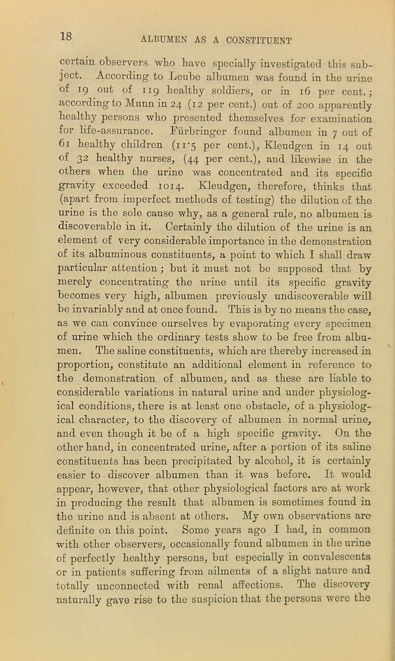 certain observers who have specially investigated this sub- ject. According to Leube albumen was found in the urine of 19 out of 119 healthy soldiers, or in 16 per cent.; according to Munn in 24 (12 per cent.) out of 200 apparently healthy persons who presented themselves for examination for life-assurance. Fiirbringer found albumen in 7 out of 61 healthy children (11-5 per cent.), Kleudgen in 14 out of 32 healthy nurses, (44 per cent.), and likewise in the others when the urine was concentrated and its specific gravity exceeded 1014. Kleudgen, therefore, thinks that (apart from imperfect methods of testing) the dilution of the urine is the sole cause why, as a general rule, no albumen is discoverable in it. Certainly the dilution of the urine is an element of very considerable importance in the demonstration of its albuminous constituents, a point to which I shall draw particular attention; but it must not be supposed that by merely concentrating the urine until its specific gravity becomes very high, albumen previously undiscoverable will be invariably and at once found. This is by no means the case, as we can convince ourselves by evaporating evei’y specimen of urine which the ordinary tests show to be free from albu- men. The saline constituents, which are thereby increased in proportion, constitute an additional element in reference to the demonstration of albumen, and as these are liable to considerable variations in natural urine and under physiolog- ical conditions, there is at least one obstacle, of a physiolog- ical character, to the discovery of albumen in normal urine,, and even though it be of a high specific gravity. On the other hand, in concentrated urine, after a portion of its saline constituents has been precipitated by alcohol, it is certainly easier to discover albumen than it was before. It would appear, however, that other physiological factors are at work in producing the result that albumen is sometimes found in the urine and is absent at others. My own observations are definite on this point. Some years ago I had, in common with other observers, occasionally found albumen in the urine of perfectly healthy persons, but especially in convalescents or in patients suft’ering from ailments of a slight nature and totally unconnected with renal affections. The discovery naturally gave rise to the suspicion that the persons were the