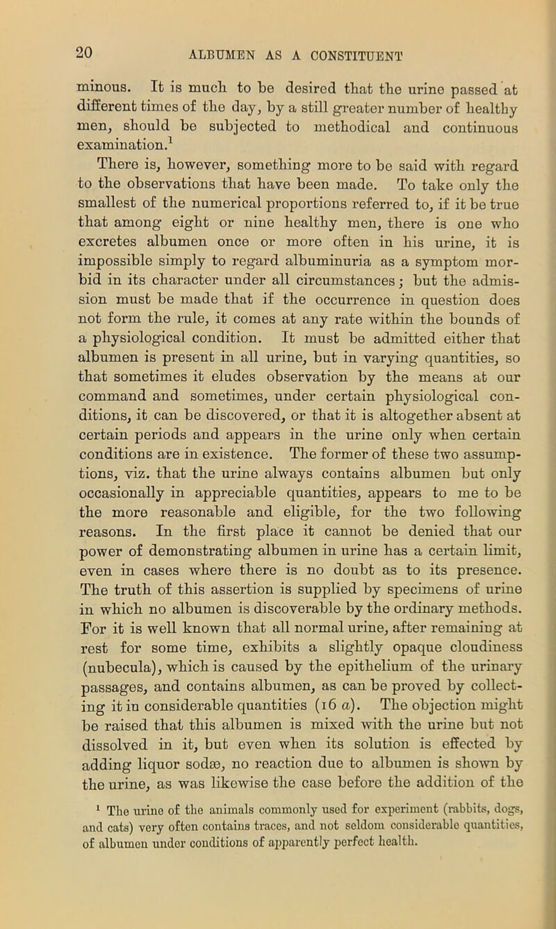 minous. It is mucL. to be desired tbat the urine passed at different times of the day, by a still greater number of healthy men, should be subjected to methodical and continuous examination.^ There is, however, something more to be said with regard to the observations that have been made. To take only the smallest of the numerical proportions referred to, if it be true that among eight or nine healthy men, there is one who excretes albumen once or more often in his urine, it is impossible simply to regard albuminuria as a symptom mor- bid in its character under all circumstances; but the admis- sion must be made that if the occurrence in question does not form the rule, it comes at any rate within the bounds of a physiological condition. It must be admitted either that albumen is present in all urine, but in varying quantities, so that sometimes it eludes observation by the means at our command and sometimes, under certain physiological con- ditions, it can be discovered, or that it is altogether absent at certain periods and appears in the urine only when certain conditions are in existence. The former of these two assump- tions, viz. that the urine always contains albumen but only occasionally in appreciable quantities, appears to me to be the more reasonable and eligible, for the two following reasons. In the first place it cannot be denied that our power of demonstrating albumen in urine has a certain limit, even in cases where there is no doubt as to its presence. The truth of this assertion is supplied by specimens of urine in which no albumen is discoverable by the ordinary methods. For it is well known that all normal urine, after remaining at rest for some time, exhibits a slightly opaque cloudiness (nubecula), which is caused by the epithelium of the urinary passages, and contains albumen, as can be proved by collect- ing it in considerable quantities (i6 a). The objection might be raised that this albumen is mixed with the urine but not dissolved in it, but even when its solution is effected by adding liquor sodse, no reaction due to albumen is sho^vn by the urine, as was likewise the case before the addition of the ‘ The urine of the animals commonly used for experiment (rabbits, dogs, and cats) very often contains traces, and not seldom considei-able quantities, of albumen under conditions of apparently perfect health.