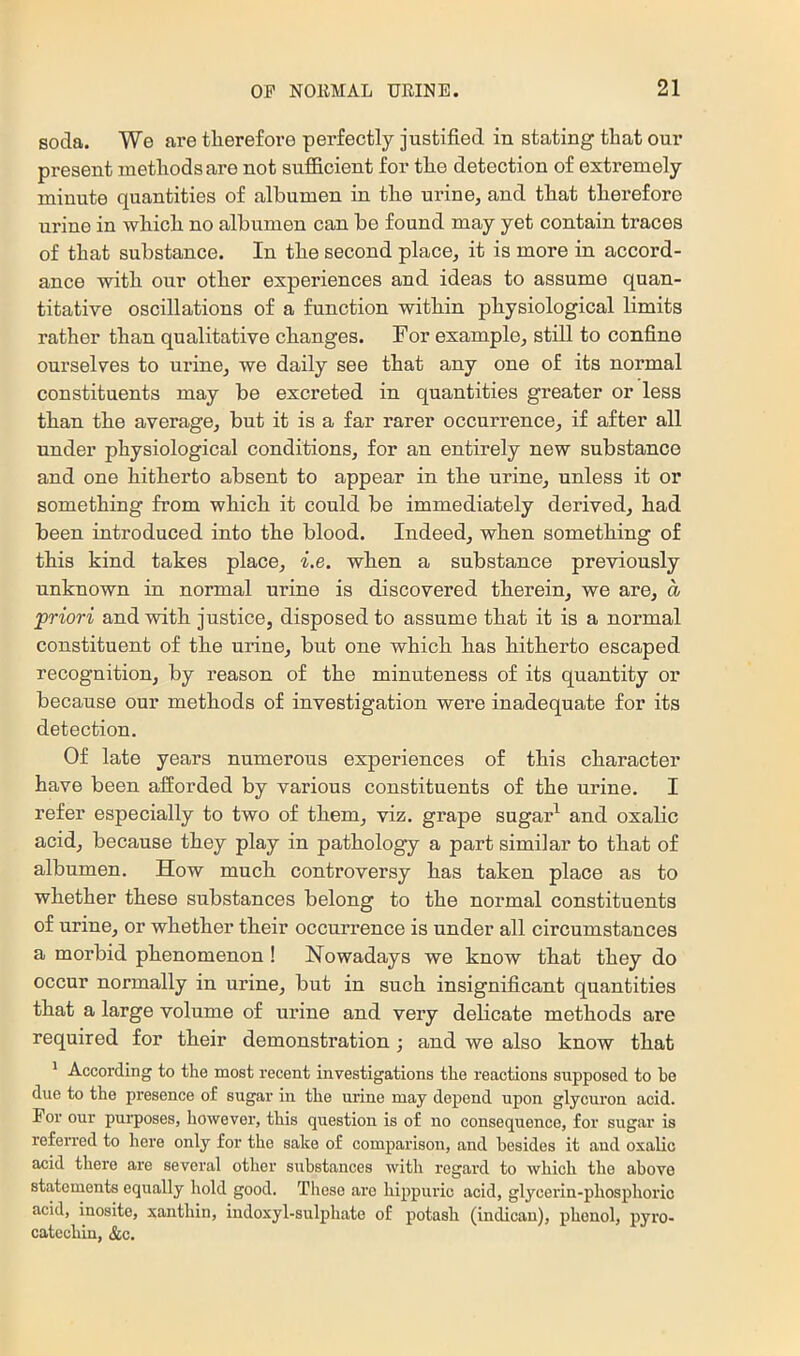 soda. We are tlierefore perfectly justified in stating that our present methods are not sufficient for the detection of extremely minute quantities of albumen in the urine, and that therefore urine in which no albumen can be found may yet contain traces of that substance. In the second place, it is more in accord- ance with our other experiences and ideas to assume quan- titative oscillations of a function within physiological limits rather than qualitative changes. For example, still to confine ourselves to urine, we daily see that any one of its normal constituents may be excreted in quantities greater or less than the average, but it is a far rarer occurrence, if after all under physiological conditions, for an entirely new substance and one hitherto absent to appear in the urine, unless it or something from which it could be immediately derived, had been introduced into the blood. Indeed, when something of this kind takes place, i.e. when a substance previously unknown in normal urine is discovered therein, we are, a priori and with justice, disposed to assume that it is a normal constituent of the urine, but one which bas hitherto escaped recognition, by reason of the minuteness of its quantity or because our methods of investigation were inadequate for its detection. Of late years numerous experiences of this character have been afforded by various constituents of the urine. I refer especially to two of them, viz. grape sugar’^ and oxalic acid, because they play in pathology a part similar to that of albumen. How much controversy has taken place as to whether these substances belong to the normal constituents of urine, or whether their occurrence is under all circumstances a morbid phenomenon ! Nowadays we knew that they do occur normally in urine, but in such insignificant quantities that a large volume of urine and very delicate methods are required for their demonstration ; and we also know that ' According to the most recent investigations the reactions supposed to he due to the presence of sugar in the urine may depend upon glycuron acid. For our pui-poses, however, this question is of no consequence, for sugar is referred to here only for the sake of comparison, and besides it and oxalic acid there are several other substances with regard to which the above statements equally hold good. These are hippuric acid, glycerin-phosphoric acid, inosite, xanthin, indoxy 1-sulphate of potash (indican), phenol, pyro- catcchin, &c.