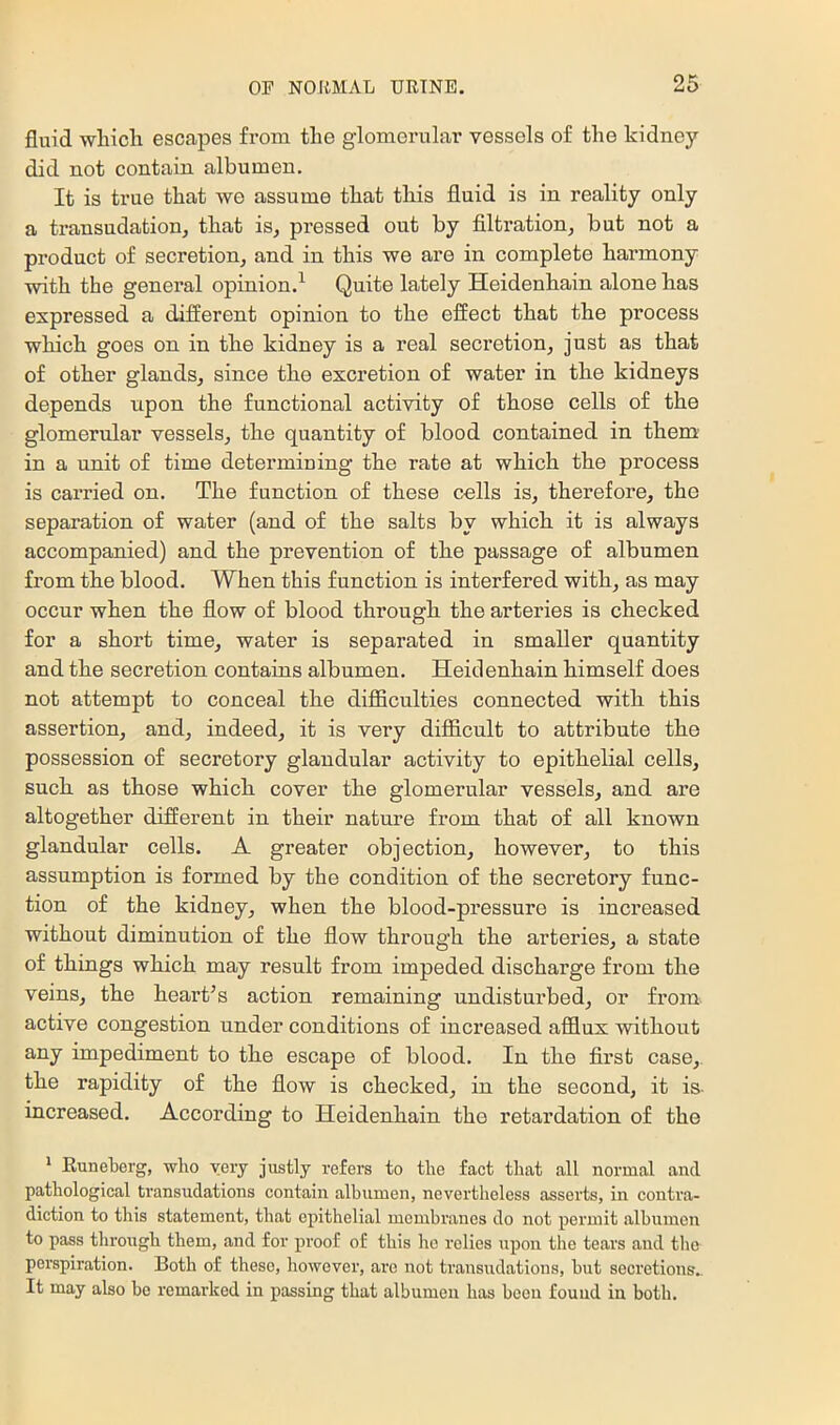 fluid wliicli escapes from the glomerular vessels of the kidney did not contain albumen. It is true that we assume that tliis fluid is in reality only a transudation^ that is^ pressed out by filtration, but not a product of secretion, and in this we are in complete harmony with the general opinion.^ Quite lately Heidenhain alone has expressed a different opinion to the effect that the process which goes on in the kidney is a real secretion, just as that of other glands, since the excretion of water in the kidneys depends upon the functional activity of those cells of the glomerular vessels, the quantity of blood contained in them' in a unit of time determining the rate at which the process is carried on. The function of these cells is, therefore, the separation of water (and of the salts by which it is always accompanied) and the prevention of the passage of albumen from the blood. When this function is interfered with, as may occur when the flow of blood thi’ough the arteries is checked for a short time, water is separated in smaller quantity and the secretion contains albumen. Heidenhain himself does not attempt to conceal the difficulties connected with this assertion, and, indeed, it is very difficult to attribute the possession of secretory glandular activity to epithelial cells, such as those which cover the glomerular vessels, and are altogether different in their nature from that of all known glandular cells. A greater objection, however, to this assumption is formed by the condition of the secretory func- tion of the kidney, when the blood-pressure is increased without diminution of the flow through the arteries, a state of things which may result from impeded discharge from the veins, the heart’s action remaining undisturbed, or from active congestion under conditions of increased afflux without any impediment to the escape of blood. In the first case,, the rapidity of the flow is checked, in the second, it is- increased. According to Heidenhain the retardation of the * Euneherg, who very justly refers to the fact that all normal and pathological transudations contain albumen, nevertheless asserts, in contra- diction to this statement, that epithelial membranes do not permit albumen to pass through them, and for proof of this ho relies upon the tears and the perspiration. Both of these, however, arc not transudations, but secretions.. It may also bo remarked in passing that albumen has been found in both.