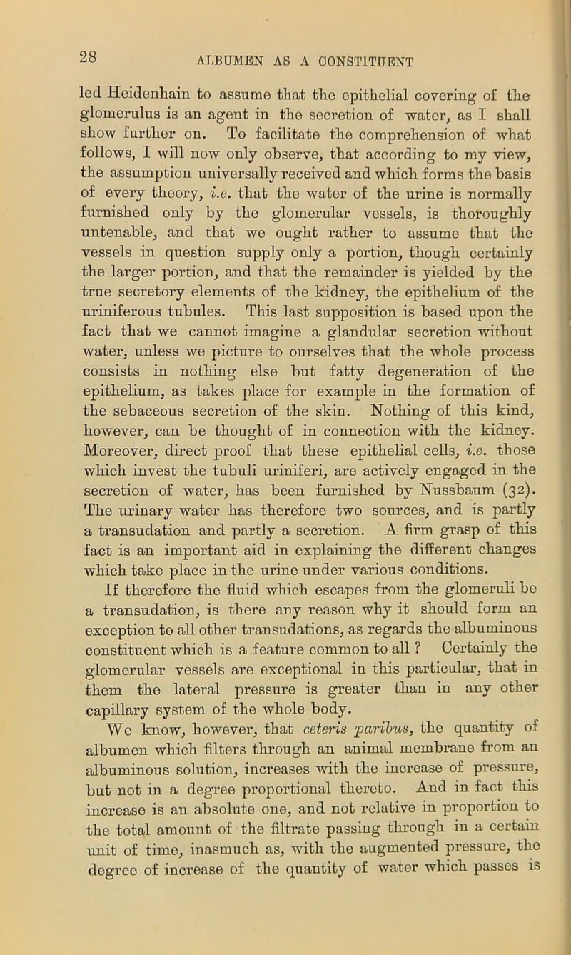 led Heidenliain to assume that the epithelial covering o£ the glomerulus is an agent in the secretion of water, as I shall show further on. To facilitate the comprehension of what follows, I will now only observe, that according to my view, the assumption universally received and which forms the basis of every theory, i.e. that the water of the urine is normally furnished only by the glomerular vessels, is thoroughly untenable, and that we ought rather to assume that the vessels in question supply only a portion, though certainly the larger portion, and that the remainder is yielded by the true secretory elements of the kidney, the epithelium of the uriniferous tubules. This last supposition is based upon the fact that we cannot imagine a glandular secretion without water, unless we picture to ourselves that the whole process consists in nothing else but fatty degeneration of the epithelium, as takes place for example in the formation of the sebaceous secretion of the skin. Nothing of this kind, however, can be thought of in connection with the kidney. Moreover, direct proof that these epithelial cells, i.e. those which invest the tubuli uriniferi, are actively engaged in the secretion of water, has been furnished by Nussbaum (32). The urinary water has therefore two sources, and is partly a transudation and partly a secretion. A firm grasp of this fact is an important aid in explaining the different changes which take place in the urine under various conditions. If therefore the fiuid which escapes from the glomeruli be a transudation, is there any reason why it should form an exception to all other transudations, as regards the albuminous constituent which is a feature common to all ? Certainly the glomerular vessels are exceptional in this particular, that in them the lateral pressure is greater than in any other capillary system of the whole body. We know, however, that ceteris paribus, the quantity of albumen which filters through an animal membrane from an albuminous solution, increases with the increase of pressure, but not in a degree proportional thereto. And in fact this increase is an absolute one, and not relative in proportion to the total amount of the filtrate passing through in a certain unit of time, inasmuch as, Avith the augmented pressure, the degree of increase of the quantity of water which passes is