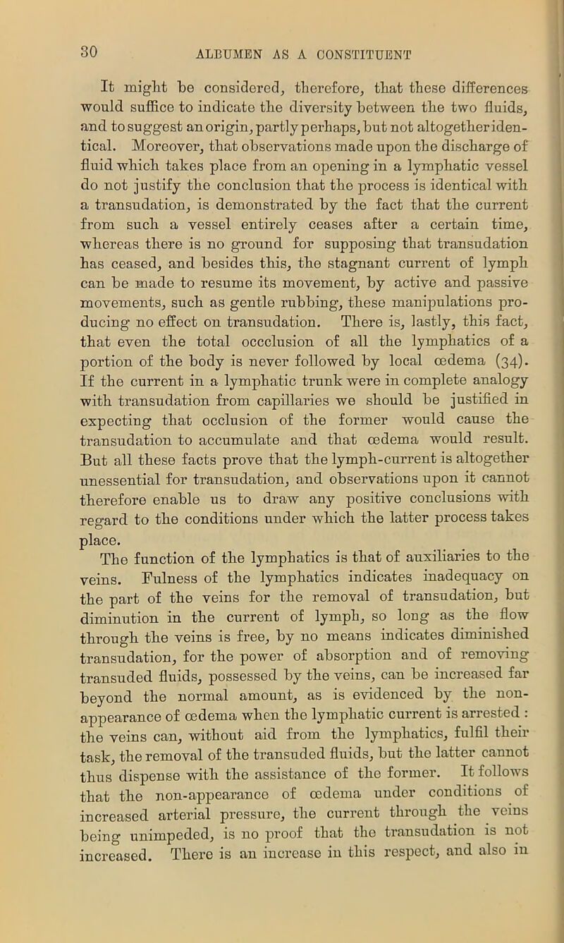 It miglit be considered^ therefore, that these differences would suffice to indicate the diversity between the two fluids, and to suggest an origin, partly perhaps, but not altogether iden- tical. Moreover, that observations made upon the discharge of fluid which takes place from an opening in a lymphatic vessel do not justify the conclusion that the process is identical with a transudation, is demonstrated, by the fact that the current from such a vessel entirely ceases after a certain time, whereas there is no ground for supposing that transudation has ceased, and besides this, the stagnant current of lymph can be made to resume its movement, by active and passive movements, such as gentle rubbing, these manipulations pro- ducing no effect on transudation. There is, lastly, this fact, that even the total occclusion of all the lymphatics of a portion of the body is never followed by local oedema (34)* If the current in a lymphatic trunk were in complete analogy with transudation from capillaries we should be justified in expecting that ccclusion of the former would cause the transudation to accumulate and that oedema would result. But all these facts prove that the lymph-current is altogether unessential for transudation, and observations upon it cannot therefore enable us to draw any positive conclusions with regard to the conditions under which the latter process takes place. The function of the lymphatics is that of auxiliaries to the veins. Fulness of the lymphatics indicates inadequacy on the part of the veins for the removal of transudation, but diminution in the current of lymph, so long as the flow through the veins is free, by no means indicates diminished transudation, for the power of absorption and of removing transuded fluids, possessed by the veins, can be increased far beyond the normal amount, as is evidenced by the non- appearance of oedema when the lymphatic current is arrested : the veins can, without aid from the lymphatics, fulfil their task, the removal of the transuded fluids, but the latter cannet thus dispense with the assistance of the former. It follows that the non-appearance of oedema under conditions of increased arterial pressure, the current through the veins being unimpeded, is no proof that the transudation is not increased. There is an increase in this respect, and also in