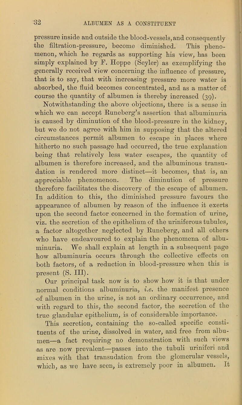 pressure inside and outside the blood-vessels, and consequently the filtration-pressure, become diminished. This pheno- menon, which he regards as supporting his view, has been simply explained by F, Hoppe (Seyler) as exemplifying the -generally received view concerning the influence of pressure, that is to say, that with increasing pressure more water is ■absorbed, the fluid becomes concentrated, and as a matter of course the quantity of albumen is thereby increased (39). Notwithstanding the above objections, there is a sense in which we can accept Runeberg’s assertion that albuminuria is caused by diminution of the blood-pressure in the kidney, but we do not agree with him in supposing that the altered circumstances permit albumen to escape in places where hitherto no such passage had occurred, the true explanation being that relatively less water escapes, the quantity of albumen is therefore increased, and the albuminous transu- dation is rendered more distinct—it becomes, that is, an appreciable phenomenon. The diminution of pressure therefore facilitates the discovery of the escape of albumen. In addition to this, the diminished pressure favours the appearance of albumen by reason of the influence it exerts upon the second factor concerned in the formation of urine, viz. the secretion of the epithelium of the uriniferous tubules, a factor altogether neglected by Runeberg, and all others who have endeavoured to explain the phenomena of albu- minuria. We shall explain at length in a subsequent page how albuminuria occurs through the collective effects on both factors, of a reduction in blood-pressure when this is present (S. III). Our principal task now is to show how it is that under normal conditions albuminuria, i.e. the manifest presence •of albumen in the urine, is not an ordinary occurrence, and with regard to this, the second factor, the secretion of the true glandular epithelium, is of considerable importance. This secretion, containing the so-called specific consti- tuents of the urine, dissolved in water, and free from albu- xuen—a fact requiring no demonstration with such views ns are now prevalent—passes into the tubuli ui’iuiferi and mixes with that transudation from the glomerular vessels, which, as we have seen, is extremely poor in albumen. It