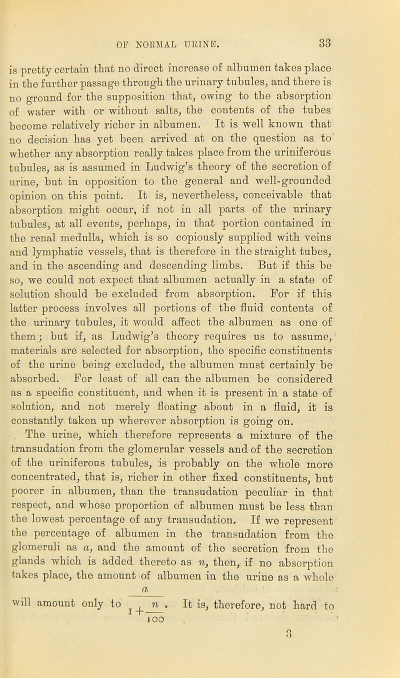 is pretty certain tliat no direct increase of albumen takes place in the further passage tlirougli the urinary tubules, and there is no ground for the supposition that, owing to the absorption of water with or without salts, the contents of the tubes become relatively richer in albumen. It is well known that no decision has yet been aridved at on the question as to’ whether any absorption really takes place from the uriniferous tubules, as is assumed in Ludwig’s theory of the secretion of urine, but in opposition to the general and well-gi’ounded opinion on this point. It is, nevertheless, conceivable that abserption might occur, if not in all parts of the urinary tubules, at all events, perhaps, in that portion contained in the renal medulla, which is so copiously supplied with veins and lymphatic vessels, that is therefore in the straight tubes, and in the ascending and descending limbs. But if this be so, we could not expect that albumen actually in a state of solution should be excluded from absorption. For if this latter process involves all portions of the fluid contents of the urinary tubules, it would affect the albumen as one of them; but if, as Ludwig’s theoiw requires us to assume, materials are selected for absorption, the specific constituents of the urine being excluded, the albumen must certainly be absorbed. For least of all can the albumen be considered as a specific constituent, and when it is present in a state of solution, and not merely floating about in a fluid, it is constantly taken up wherever absorption is going on. The urine, which therefore represents a mixture of the transudation from the glomerular vessels and of the secretion of the uriniferous tubules, is probably on the whole more concentrated, that is, richer in other fixed constituents, but poorer in albumen, than the transudation peculiar in that respect, and whose proportion of albumen must be less than the lowest percentage of any transudation. If we represent the percentage of albumen in the transudation from the glomeruli as a, and the amount of the secretion from the glands which is added thereto as n, then, if no absorption takes place, the amount of albumen in the urine as a Avhole a will amount only to ^ . It is, therefore, not hard to JOO o O