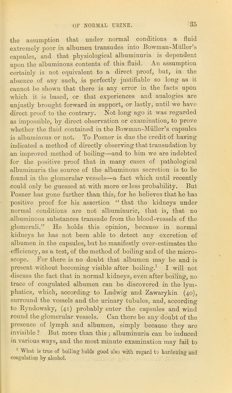 tlie assumption that under normal conditions a fluid extremely poor in albumen transudes into Bowman-Miiller’s capsules, and that physiological albuminuria is dependent upon the albuminous contents of this fluid. An assumption certainly is not equivalent to a direct proof, but, in the absence of any such, is perfectly justifiable so long as it cannot be shown that there is any error in the facts upon which it is based, or that experiences and analogies are unjustly brought forward in support, or lastly, until we have du’ect proof to the contrary. Not long ago it was regarded as impossible, by direct obsei-vation or examination, to prove whether the fluid contained in the Bowman-Miiller’s capsules is albuminous or not. To Posner is due the credit of having indicated a method of directly observing that transudation by an improved method of boiling—and to him we are indebted for the positive proof that in many cases of pathological albuminuria the source of the albuminous secretion is to be found in the glomerular vessels—a fact which until recently could only be guessed at with more or less probability. But Posner has gone further than this, for he believes that he has positive proof for his assertion that the kidneys under normal conditions are not albuminuric, that is, that no albuminous substances transude from the blood-vessels of the glomeruli.” He holds this opinion, because in normal kidneys he has not been able to detect any excretion of albumen in the capsules, but he manifestly over-estimates the efficiency, as a test, of the method of boiling and of the micro- scope. For there is no doubt that albumen may be and is present without becoming visible after boiling.^ I will not discuss the fact that in normal kidneys, even after boiling, no trace of coagulated albumen can be discovered in the lym- phatics, which, according to Ludwig and Zawarykin (40), surround the vessels and the urinary tubules, and, according to Ryndowsky, (41) probably enter the capsules and wind round the glomerular vessels. Can there be any doubt of the presence of lymph and albumen, simply because they are invisible ? But more than this; albuminuria can be induced in various ways, and the most minute examination may fail to '■ What is true of boiling holds good also with regard to hardening and ■coagulation by alcohol.