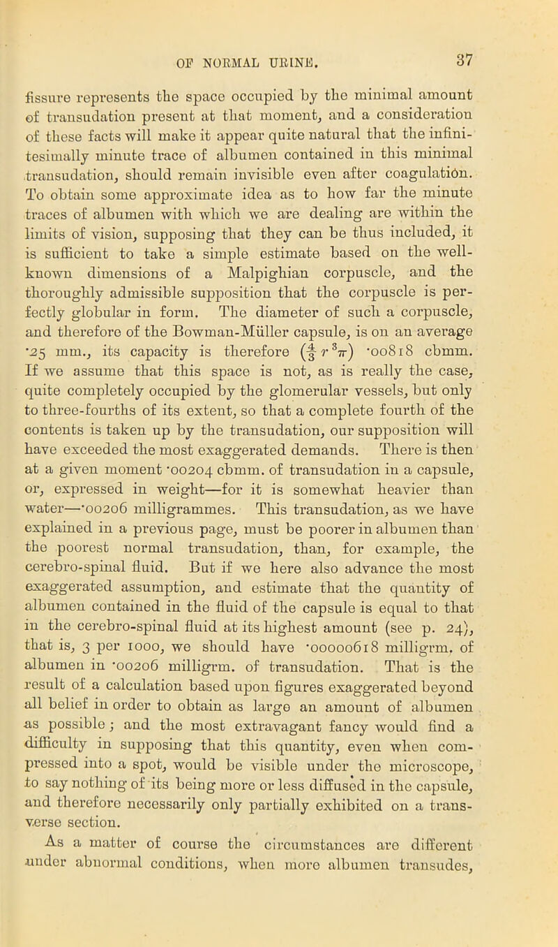 fissure represents the space occupied by the minimal amount of transudation present at that moment, and a considei’ation of these facts will make it appear quite natural that the infini- tesimally minute trace of albumen contained in this minimal transudation, should remain invisible even after coagulatibn. To obtain some approximate idea as to how far the minute traces of albumen with which we are dealing are within the limits of vision, supposing that they can be thus included, it is sufficient to take a simple estimate based on the well- known dimensions of a Malpighian corpuscle, and the thoroughly admissible supposition that the corpuscle is per- fectly globular in form. The diameter of such a corpuscle, and therefore of the Bowman-Miiller capsule, is on an average •^5 mm., its capacity is therefore ’ooSiS cbmm. If we assume that this space is not, as is really the case, quite completely occupied by the glomerular vessels, but only to three-fourths of its extent, so that a complete fourth of the contents is taken up by the transudation, our supposition will have exceeded the most exaggerated demands. There is then at a given moment ‘00204 cbmm. of transudation in a capsule, or, expressed in weight—for it is somewhat heavier than water—‘00206 milligrammes. This transudation, as we have explained in a previous page, must be poorer in albumen than the poorest normal transudation, than, for example, the cerebro-spinal fluid. But if we here also advance the most exaggerated assumption, and estimate that the quantity of albumen contained in the fluid of the capsule is equal to that in the cerebro-spinal fluid at its highest amount (see p. 24), that is, 3 per 1000, we should have ‘00000618 milligrm. of albumen in ‘00206 milligrm. of transudation. That is the result of a calculation based upon figures exaggerated beyond all belief in order to obtain as largo an amount of albumen as possible j and the most extravagant fancy would find a difiiculty in supposing that this quantity, even when com- pressed into a spot, would be visible under tho microscope, to say nothing of its being more or less diffused in the capsule, and therefore necessarily only partially exhibited on a trans- varso section. As a matter of course the circumstances are different under abnormal conditions, when more albumen transudes.