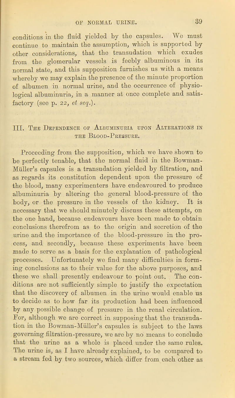 conditions in the fluid yielded by the capsules. Wo must continue to maintain the assumption^ which is supported by other considerations, that the transudation which exudes from the glomerular vessels is feebly albuminous in its normal state, and this supposition furnishes us with a means whereby we may explain the presence of the minute proportion of albumen in normal urine, and the occurrence of physio- logical albuminuria, in a manner at once complete and satis- factory (see p. 22, et seq.). III. The Dependence oe Albuminuria upon Alterations in THE Blood-Pressure. Proceeding from the supposition, which we have shown to be perfectly tenable, that the normal fluid in the Bowman- Miiller’s capsules is a transudation yielded by flltration, and as regards its constitution dependent upon the pressure of the blood, many experimenters have endeavoured to produce albuminuria by altering the general blood-pressure of the body, or the pressure in the vessels of the kidney. It is necessary that we should minutely discuss these attempts, on the one hand, because endeavours have been made to obtain conclusions therefrom as to the origin and secretion of the urine and the importance of the blood-pressure in the pro- cess, and secondly, because these experiments have been made to serve as a basis for the explanation of pathological processes. Unfortunately we And many difficulties in form- ing conclusions as to their value for the above purposes, and these we shall presently endeavour to point out. The con- ditions are not sufficiently simple to justify the expectation that the discovery of albumen in the urine would enable us to decide as to how far its production had been influenced by any possible change of pressure in the renal circulation. For, although we are correct in supposing that the transuda- tion in the Bowman-Miiller’s capsules is subject to the laws governing filtration-pressure, we are by no means to conclude that the urine as a whole is placed under the same rules. The urine is, as I have already explained, to be compared to a stream fed by two sources, which differ from each other as