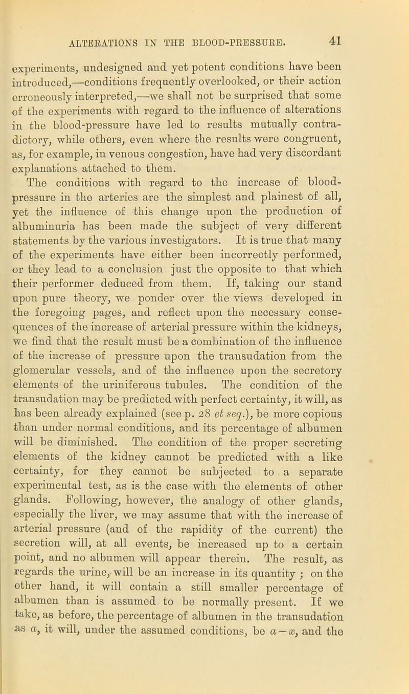 experiments, undesigned and yet potent conditions have been introduced,—conditions frequently overlooked, or their action erroneously interpreted,—we shall not be surprised that some of the experiments with regard to the influence of alterations in the blood-pressure have led to results mutually contra- dictory, while others, even where the results were congruent, as, for example, in venous congestion, have had very discordant explanations attached to them. The conditions with regard to the increase of blood- pressure in the arteries are the simplest and plainest of all, yet the influence of this change upon the production of albuminuria has been made the subject of very different statements by the various investigators. It is true that many of the experiments have either been incorrectly performed, or they lead to a conclusion just the opposite to that which their performer deduced from them. If, taking our stand upon pure theory, we ponder over the views developed in the foregoing pages, and reflect upon the necessary conse- quences of the increase of arterial pressure within the kidneys, we find that the result must be a combination of the influence of the increase of pressure upon the transudation from the glemerular vessels, and of the influence upon the secretoi’y elements of the uriniferous tubules. The condition of the transudation may be predicted with perfect certainty, it will, as has been already explained (see p. 28 et seq.), be more copious than under normal conditions, and its percentage of albumen will be diminished. The condition of the proper secreting elements of the kidney cannot be predicted with a like certainty, for they cannot be subjected to a separate experimental test, as is the case with the elements of other glands. Following, however, the analogy of other glands, especially the liver, we may assume that with the increase of arterial pressure (and of the rapidity of the current) the secretion will, at all events, be increased up to a certain point, and no albumen will appear therein. The result, as regards the urine, will be an increase in its quantity ; on the other hand, it will contain a still smaller percentage of albumen than is assumed to be normally present. If we take, as before, the jDercentago of albumen in the transudation as a, it will, under the assumed conditions, bo a~x, and the