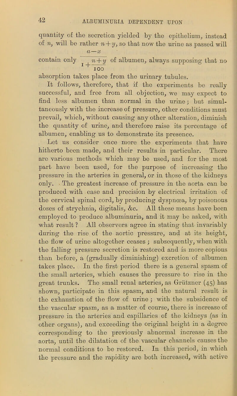 quantity of the secretion yielded by the epithelium, instead of n, will be rather n + y, so that now the urine as passed will a—x contain only ^ n + y oi albumen, always supposing that no 100 absorption takes place from the urinary tubules. It follows, therefore, that if the experiments be really successful, and free from all objection, we may expect to find less albumen than normal in the urine; but simul- taneously with the increase of pressure, other conditions must prevail, which, without causing any other alteration, diminish the quantity of urine, and therefore raise its percentage of albumen, enabling us to demonstrate its presence. Let us consider once more the experiments that have hitherto been made, and their results in particular. There are various methods which may be used, and for the most part have been used, for the purpose of increasing the pressure in the arteries in general, or in those of the kidneys only. . The greatest increase of pressure in the aorta can be produced with ease and precision by electrical irritation of the cervical spinal cord, by producing dyspnoea, by poisonous doses of strychnia, digitalis, &c. All these means have been employed to produce albuminuria, and it may be asked, with what result ? All observers agree in stating that invariably during the rise of the aortic pressure, and at its height, the flow of urine altogether ceases ; subsequently, when with the falling pressure secretion is restored and is more copious than before, a (gradually diminishing) excretion of albumen takes place. In the first period there is a general spasm of the small arteries, which causes the pressure to rise in the great trunks. The small renal arteries, as Griitzner (45) has shown, participate in this spasm, and the natural result is the exhaustion of the flow of urine ; with the subsidence of the vascular spasm, as a matter of course, there is increase of pressure in the arteries and capillaries of the kidneys (as in other organs), and exceeding the original height in a degree corresponding to the previously abnormal increase in the aorta, until the dilatation of the vascular channels causes the normal conditions to bo restored. In this period, in which the pressure and the rapidity are both increased, with active